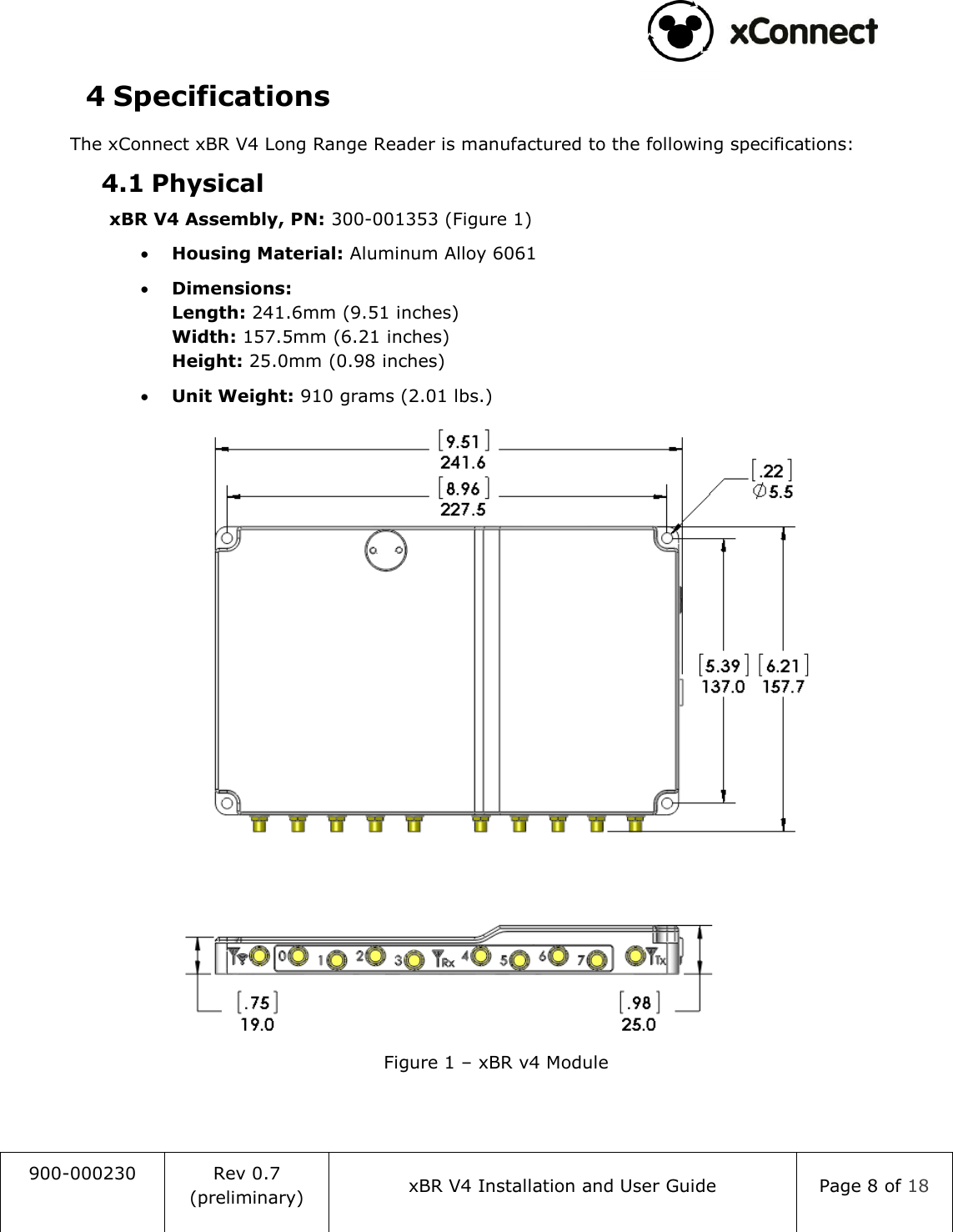                                                                                   900-000230 Rev 0.7 (preliminary) xBR V4 Installation and User Guide Page 8 of 18  4 Specifications The xConnect xBR V4 Long Range Reader is manufactured to the following specifications: 4.1 Physical xBR V4 Assembly, PN: 300-001353 (Figure 1)  Housing Material: Aluminum Alloy 6061  Dimensions: Length: 241.6mm (9.51 inches) Width: 157.5mm (6.21 inches) Height: 25.0mm (0.98 inches)  Unit Weight: 910 grams (2.01 lbs.)  Figure 1 &ndash; xBR v4 Module     