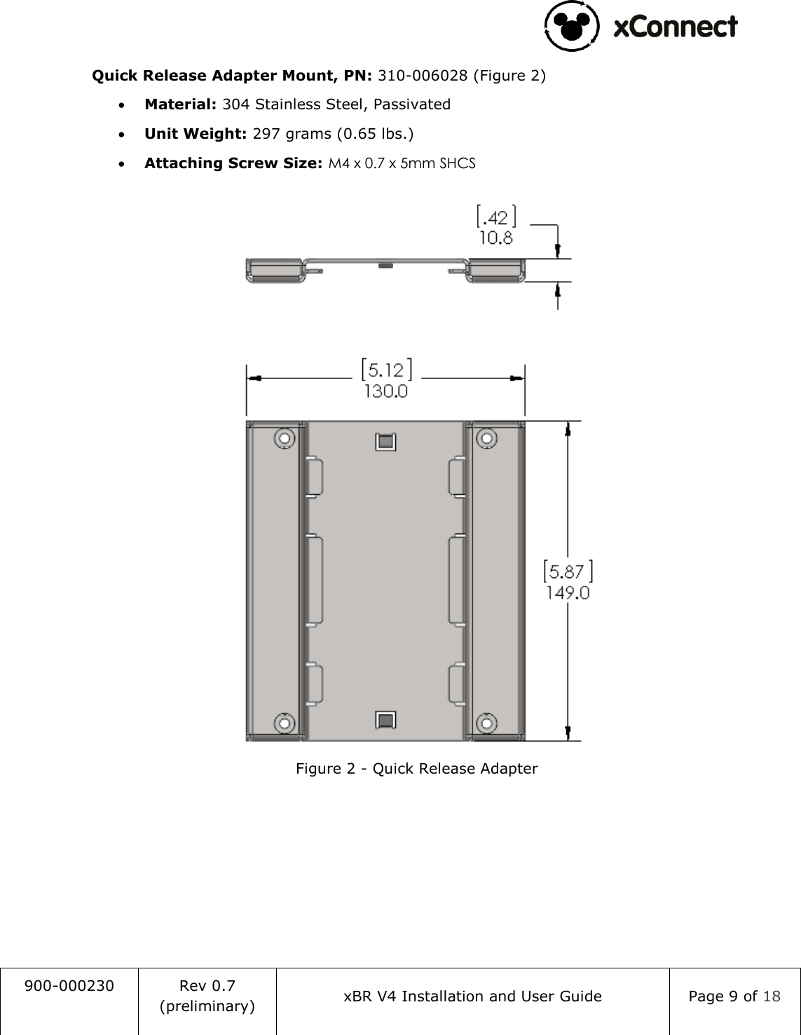                                                                                   900-000230 Rev 0.7 (preliminary) xBR V4 Installation and User Guide Page 9 of 18  Quick Release Adapter Mount, PN: 310-006028 (Figure 2)  Material: 304 Stainless Steel, Passivated  Unit Weight: 297 grams (0.65 lbs.)  Attaching Screw Size: M4 x 0.7 x 5mm SHCS   Figure 2 - Quick Release Adapter   