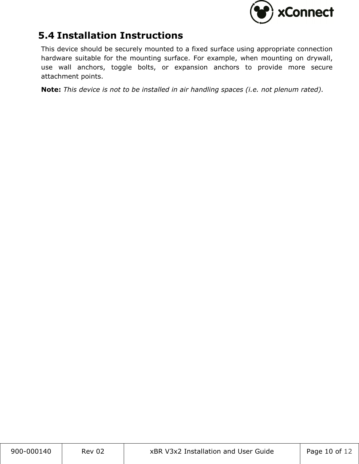  900-000140  Rev 02  xBR V3x2 Installation and User Guide  Page 10 of 12  5.4 Installation Instructions This device should be securely mounted to a fixed surface using appropriate connection hardware  suitable  for  the  mounting  surface.  For  example,  when  mounting  on  drywall, use  wall  anchors,  toggle  bolts,  or  expansion  anchors  to  provide  more  secure attachment points. Note: This device is not to be installed in air handling spaces (i.e. not plenum rated).   