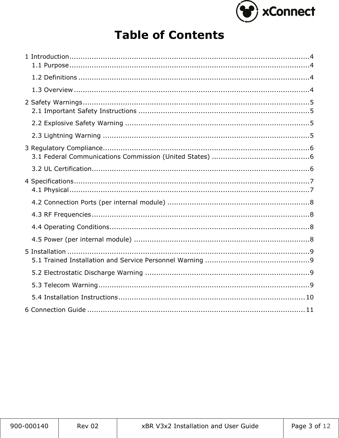  900-000140  Rev 02  xBR V3x2 Installation and User Guide  Page 3 of 12  Table of Contents 1 Introduction ............................................................................................................ 4 1.1 Purpose ............................................................................................................ 4 1.2 Definitions ........................................................................................................ 4 1.3 Overview .......................................................................................................... 4 2 Safety Warnings ...................................................................................................... 5 2.1 Important Safety Instructions ............................................................................. 5 2.2 Explosive Safety Warning ................................................................................... 5 2.3 Lightning Warning ............................................................................................. 5 3 Regulatory Compliance ............................................................................................. 6 3.1 Federal Communications Commission (United States) ............................................ 6 3.2 UL Certification .................................................................................................. 6 4 Specifications .......................................................................................................... 7 4.1 Physical ............................................................................................................ 7 4.2 Connection Ports (per internal module) ................................................................ 8 4.3 RF Frequencies .................................................................................................. 8 4.4 Operating Conditions .......................................................................................... 8 4.5 Power (per internal module) ............................................................................... 8 5 Installation ............................................................................................................. 9 5.1 Trained Installation and Service Personnel Warning ............................................... 9 5.2 Electrostatic Discharge Warning .......................................................................... 9 5.3 Telecom Warning ............................................................................................... 9 5.4 Installation Instructions .................................................................................... 10 6 Connection Guide .................................................................................................. 11     