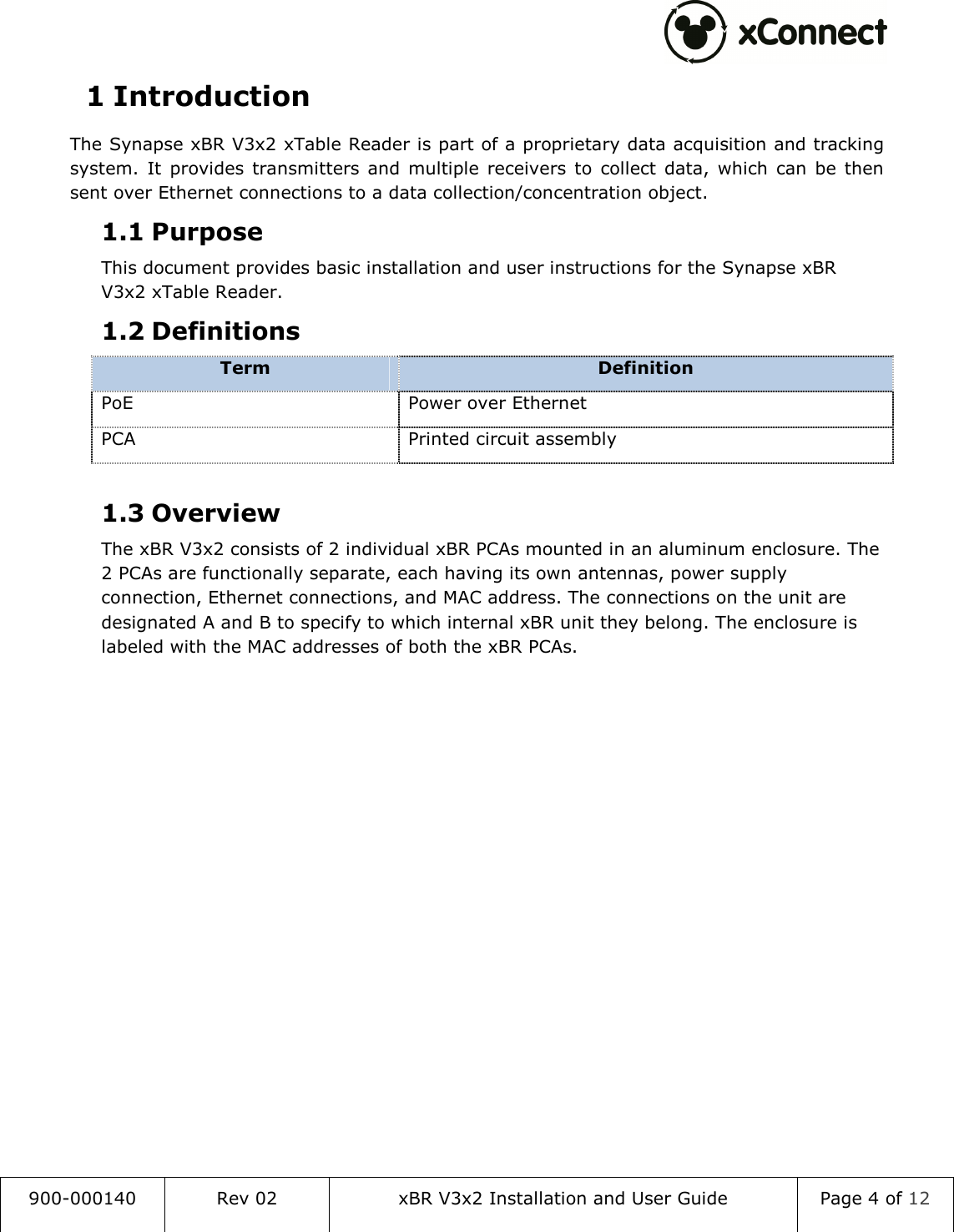  900-000140  Rev 02  xBR V3x2 Installation and User Guide  Page 4 of 12  1 Introduction The Synapse xBR V3x2 xTable Reader is part of a proprietary data acquisition and tracking system.  It  provides  transmitters  and  multiple  receivers  to  collect  data,  which  can  be  then sent over Ethernet connections to a data collection/concentration object. 1.1 Purpose This document provides basic installation and user instructions for the Synapse xBR V3x2 xTable Reader. 1.2 Definitions Term  Definition PoE  Power over Ethernet PCA  Printed circuit assembly  1.3 Overview The xBR V3x2 consists of 2 individual xBR PCAs mounted in an aluminum enclosure. The 2 PCAs are functionally separate, each having its own antennas, power supply connection, Ethernet connections, and MAC address. The connections on the unit are designated A and B to specify to which internal xBR unit they belong. The enclosure is labeled with the MAC addresses of both the xBR PCAs.   