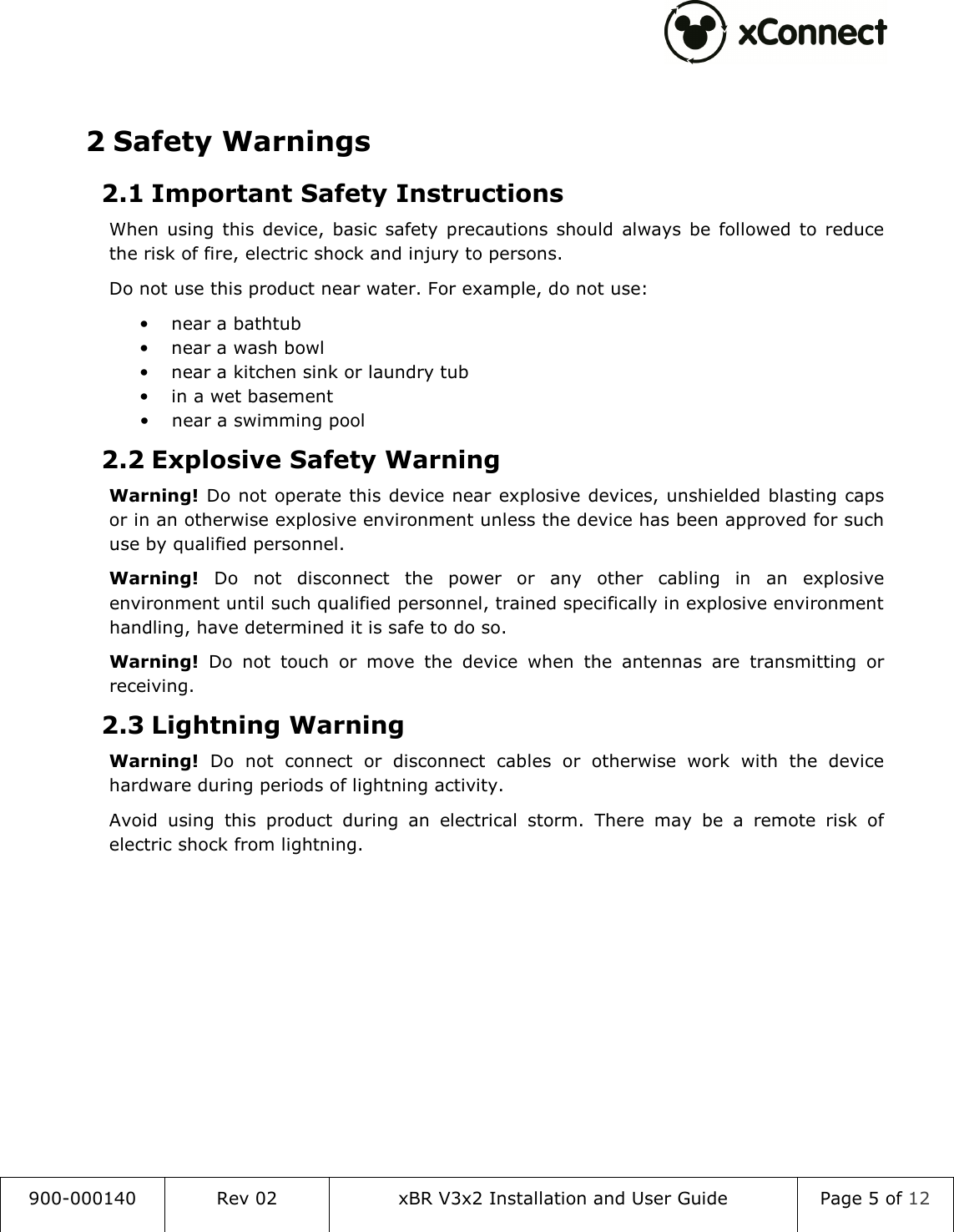  900-000140  Rev 02  xBR V3x2 Installation and User Guide  Page 5 of 12   2 Safety Warnings 2.1 Important Safety Instructions When  using  this  device,  basic  safety  precautions  should  always  be  followed  to  reduce the risk of fire, electric shock and injury to persons. Do not use this product near water. For example, do not use: &bull; near a bathtub &bull; near a wash bowl &bull; near a kitchen sink or laundry tub &bull; in a wet basement &bull; near a swimming pool 2.2 Explosive Safety Warning Warning! Do not  operate this device near explosive devices, unshielded blasting caps or in an otherwise explosive environment unless the device has been approved for such use by qualified personnel. Warning!  Do  not  disconnect  the  power  or  any  other  cabling  in  an  explosive environment until such qualified personnel, trained specifically in explosive environment handling, have determined it is safe to do so. Warning!  Do  not  touch  or  move  the  device  when  the  antennas  are  transmitting  or receiving. 2.3 Lightning Warning Warning!  Do  not  connect  or  disconnect  cables  or  otherwise  work  with  the  device hardware during periods of lightning activity. Avoid  using  this  product  during  an  electrical  storm.  There  may  be  a  remote  risk  of electric shock from lightning.    