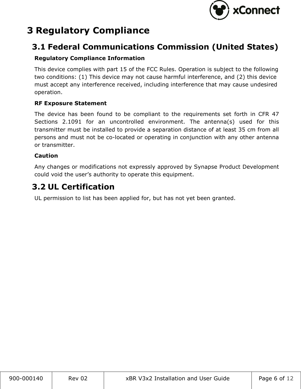  900-000140  Rev 02  xBR V3x2 Installation and User Guide  Page 6 of 12  3 Regulatory Compliance 3.1 Federal Communications Commission (United States) Regulatory Compliance Information This device complies with part 15 of the FCC Rules. Operation is subject to the following two conditions: (1) This device may not cause harmful interference, and (2) this device must accept any interference received, including interference that may cause undesired operation. RF Exposure Statement The  device  has  been  found  to  be  compliant  to  the  requirements  set  forth  in  CFR  47 Sections  2.1091  for  an  uncontrolled  environment.  The  antenna(s)  used  for  this transmitter must be installed to provide a separation distance of at least 35 cm from all persons and must not be co-located or operating in conjunction with any other antenna or transmitter. Caution Any changes or modifications not expressly approved by Synapse Product Development could void the user&rsquo;s authority to operate this equipment. 3.2 UL Certification UL permission to list has been applied for, but has not yet been granted.    