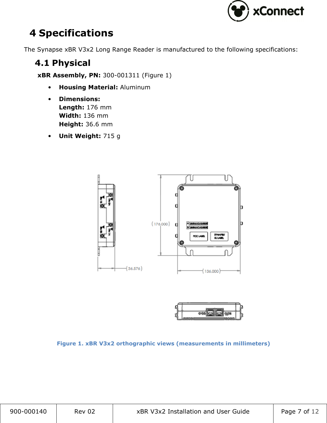  900-000140  Rev 02  xBR V3x2 Installation and User Guide  Page 7 of 12  4 Specifications The Synapse xBR V3x2 Long Range Reader is manufactured to the following specifications: 4.1 Physical xBR Assembly, PN: 300-001311 (Figure 1) &bull; Housing Material: Aluminum &bull; Dimensions: Length: 176 mm Width: 136 mm Height: 36.6 mm &bull; Unit Weight: 715 g    Figure 1. xBR V3x2 orthographic views (measurements in millimeters)     