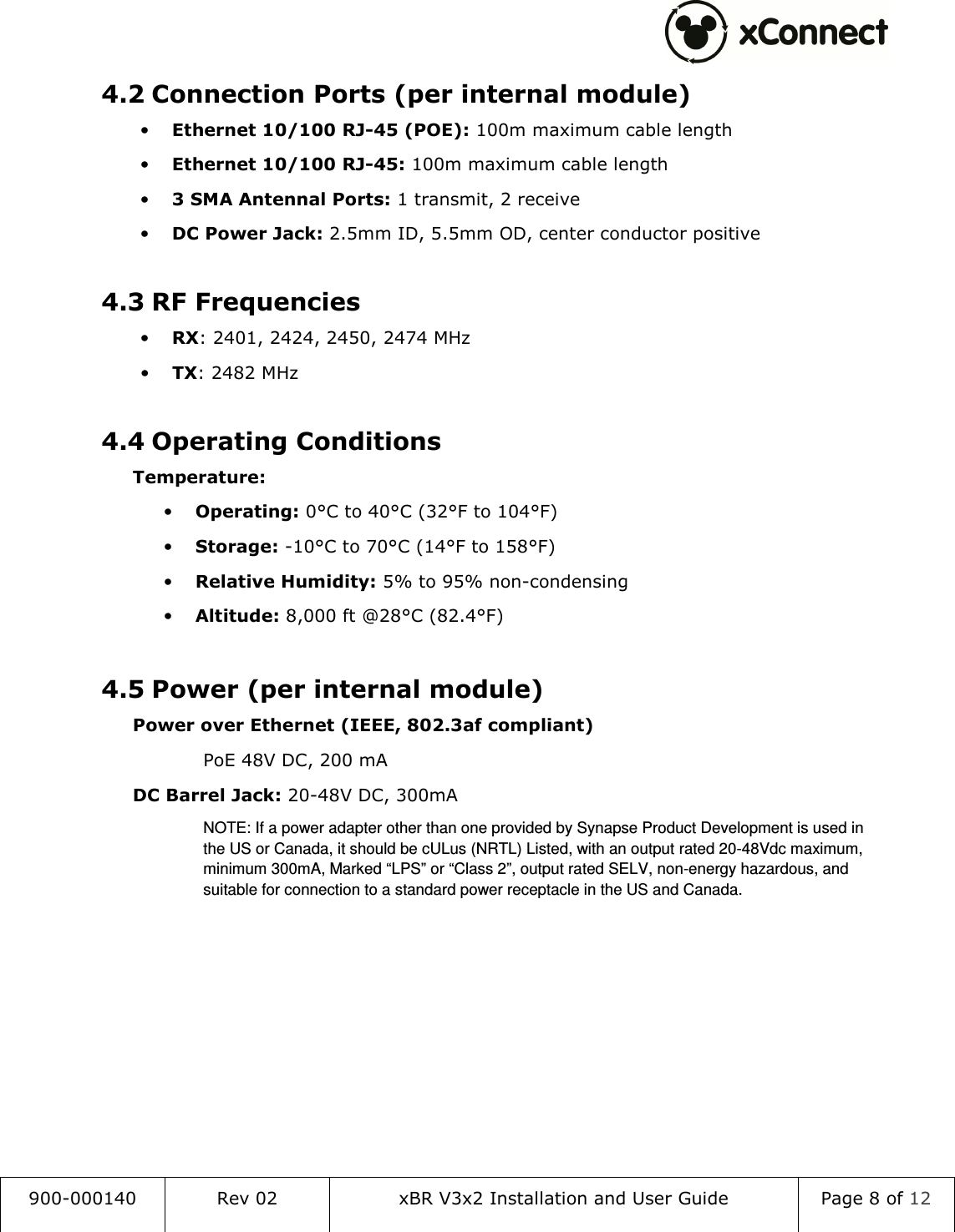  900-000140  Rev 02  xBR V3x2 Installation and User Guide  Page 8 of 12  4.2 Connection Ports (per internal module) &bull; Ethernet 10/100 RJ-45 (POE): 100m maximum cable length &bull; Ethernet 10/100 RJ-45: 100m maximum cable length &bull; 3 SMA Antennal Ports: 1 transmit, 2 receive &bull; DC Power Jack: 2.5mm ID, 5.5mm OD, center conductor positive  4.3 RF Frequencies &bull; RX: 2401, 2424, 2450, 2474 MHz &bull; TX: 2482 MHz  4.4 Operating Conditions  Temperature: &bull; Operating: 0&deg;C to 40&deg;C (32&deg;F to 104&deg;F) &bull; Storage: -10&deg;C to 70&deg;C (14&deg;F to 158&deg;F) &bull; Relative Humidity: 5% to 95% non-condensing &bull; Altitude: 8,000 ft @28&deg;C (82.4&deg;F)  4.5 Power (per internal module)  Power over Ethernet (IEEE, 802.3af compliant) PoE 48V DC, 200 mA  DC Barrel Jack: 20-48V DC, 300mA NOTE: If a power adapter other than one provided by Synapse Product Development is used in the US or Canada, it should be cULus (NRTL) Listed, with an output rated 20-48Vdc maximum, minimum 300mA, Marked &ldquo;LPS&rdquo; or &ldquo;Class 2&rdquo;, output rated SELV, non-energy hazardous, and suitable for connection to a standard power receptacle in the US and Canada.    