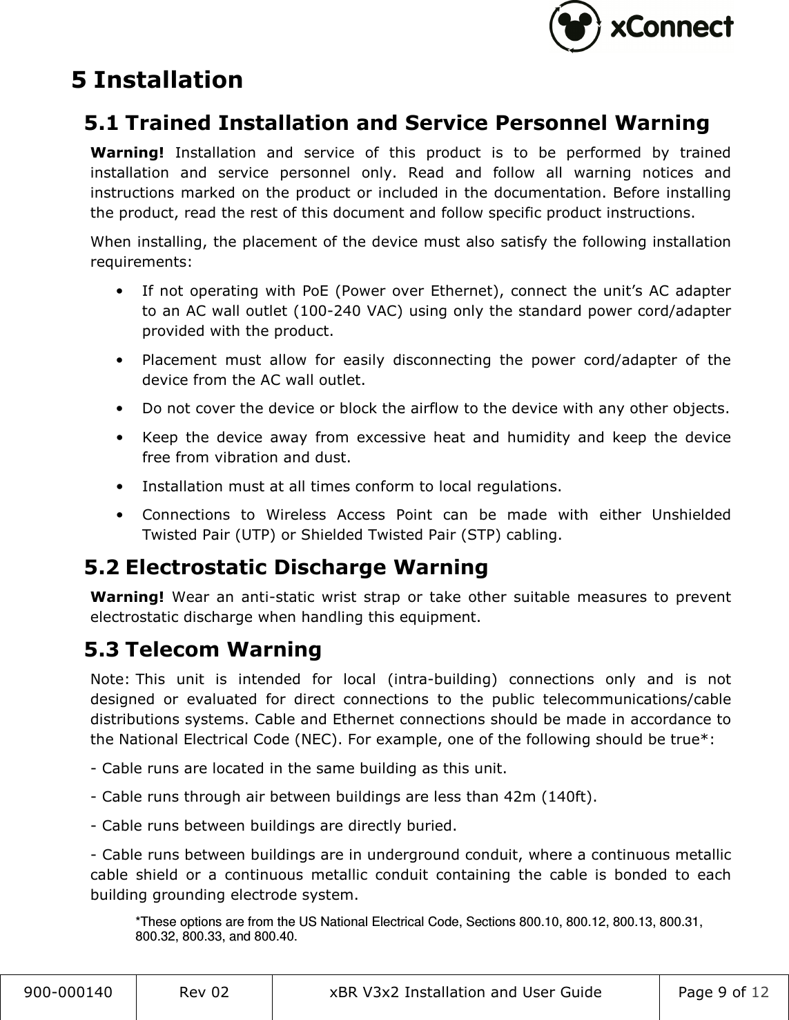  900-000140  Rev 02  xBR V3x2 Installation and User Guide  Page 9 of 12  5 Installation 5.1 Trained Installation and Service Personnel Warning Warning!  Installation  and  service  of  this  product  is  to  be  performed  by  trained installation  and  service  personnel  only.  Read  and  follow  all  warning  notices  and instructions marked on the product or included in the documentation. Before installing the product, read the rest of this document and follow specific product instructions. When installing, the placement of the device must also satisfy the following installation requirements: &bull; If not  operating  with  PoE (Power over Ethernet),  connect the unit&rsquo;s  AC adapter to an AC wall outlet (100-240 VAC) using only the standard power cord/adapter provided with the product. &bull; Placement  must  allow  for  easily  disconnecting  the  power  cord/adapter  of  the device from the AC wall outlet. &bull; Do not cover the device or block the airflow to the device with any other objects. &bull; Keep  the  device  away  from  excessive  heat  and  humidity  and  keep  the  device free from vibration and dust. &bull; Installation must at all times conform to local regulations. &bull; Connections  to  Wireless  Access  Point  can  be  made  with  either  Unshielded Twisted Pair (UTP) or Shielded Twisted Pair (STP) cabling. 5.2 Electrostatic Discharge Warning  Warning!  Wear  an  anti-static  wrist  strap  or  take  other  suitable  measures  to  prevent electrostatic discharge when handling this equipment. 5.3 Telecom Warning Note: This  unit  is  intended  for  local  (intra-building)  connections  only  and  is  not designed  or  evaluated  for  direct  connections  to  the  public  telecommunications/cable distributions systems. Cable and Ethernet connections should be made in accordance to the National Electrical Code (NEC). For example, one of the following should be true*: - Cable runs are located in the same building as this unit. - Cable runs through air between buildings are less than 42m (140ft). - Cable runs between buildings are directly buried. - Cable runs between buildings are in underground conduit, where a continuous metallic cable  shield  or  a  continuous  metallic  conduit  containing  the  cable  is  bonded  to  each building grounding electrode system. *These options are from the US National Electrical Code, Sections 800.10, 800.12, 800.13, 800.31, 800.32, 800.33, and 800.40. 