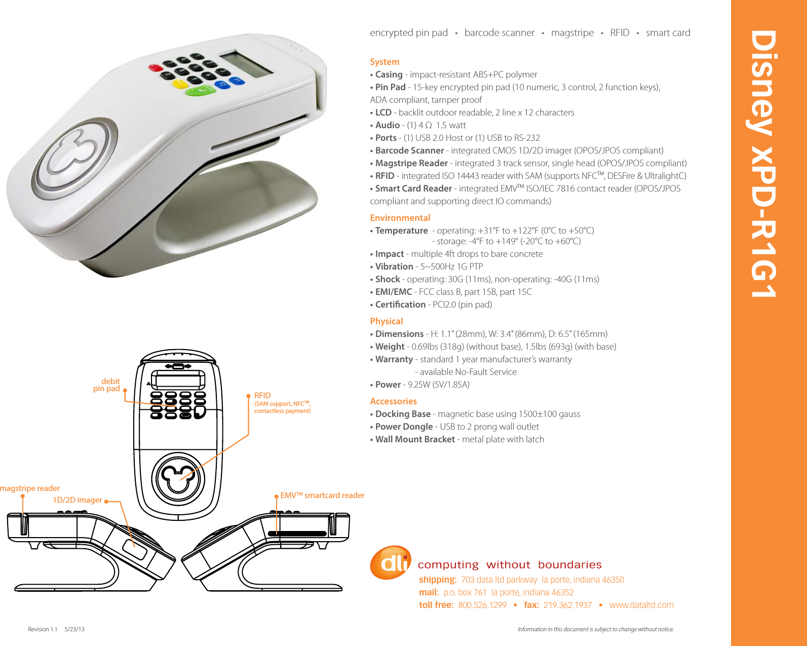 System&bull;Casing - impact-resistant ABS+PC polymer&bull;PinPad - 15-key encrypted pin pad (10 numeric, 3 control, 2 function keys),  ADA compliant, tamper proof&bull;LCD - backlit outdoor readable, 2 line x 12 characters&bull;Audio - (1) 4 &Omega;  1.5 watt&bull;Ports - (1) USB 2.0 Host or (1) USB to RS-232&bull;BarcodeScanner - integrated CMOS 1D/2D imager (OPOS/JPOS compliant) &bull;MagstripeReader - integrated 3 track sensor, single head (OPOS/JPOS compliant)&bull;RFID - integrated ISO 14443 reader with SAM (supports NFCTM, DESFire &amp; UltralightC)&bull;SmartCardReader - integrated EMVTM ISO/IEC 7816 contact reader (OPOS/JPOS compliant and supporting direct IO commands)Environmental&bull;Temperature  - operating: +31&deg;F to +122&deg;F (0&deg;C to +50&deg;C)                               - storage: -4&deg;F to +149&deg; (-20&deg;C to +60&deg;C) &bull;Impact - multiple 4ft drops to bare concrete&bull;Vibration - 5~500Hz 1G PTP&bull;Shock - operating: 30G (11ms), non-operating: -40G (11ms)&bull;EMI/EMC - FCC class B, part 15B, part 15C&bull;Certication - PCI2.0 (pin pad)Physical&bull;Dimensions - H: 1.1&rdquo; (28mm), W: 3.4&rdquo; (86mm), D: 6.5&rdquo; (165mm)  &bull;Weight - 0.69lbs (318g) (without base), 1.5lbs (693g) (with base) &bull;Warranty - standard 1 year manufacturer&rsquo;s warranty                      - available No-Fault Service&bull;Power - 9.25W (5V/1.85A)Accessories&bull;DockingBase - magnetic base using 1500&plusmn;100 gauss &bull;PowerDongle - USB to 2 prong wall outlet &bull;WallMountBracket - metal plate with latch Information in this document is subject to change without notice. Revision 1.1     5/23/13Disney xPD-R1G1shipping:  703 data ltd parkway  la porte, indiana 46350mail:  p.o. box 761  la porte, indiana 46352toll free:  800.526.1299   &bull;   fax:  219.362.1937   &bull;   www.dataltd.com1D/2D imagermagstripe reader EMVTM smartcard readerdebit pin pad RFID(SAM support, NFCTM, contactless payment)encrypted pin pad   &bull;   barcode scanner   &bull;   magstripe   &bull;   RFID   &bull;   smart card     