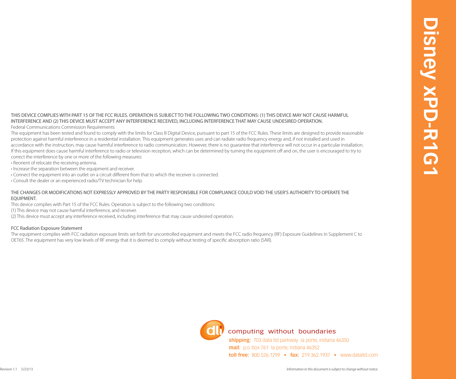 Information in this document is subject to change without notice. Revision 1.1     5/23/13Disney xPD-R1G1shipping:  703 data ltd parkway  la porte, indiana 46350mail:  p.o. box 761  la porte, indiana 46352toll free:  800.526.1299   &bull;   fax:  219.362.1937   &bull;   www.dataltd.comTHIS DEVICE COMPLIES WITH PART 15 OF THE FCC RULES. OPERATION IS SUBJECT TO THE FOLLOWING TWO CONDITIONS: (1) THIS DEVICE MAY NOT CAUSE HARMFUL INTERFERENCE AND (2) THIS DEVICE MUST ACCEPT ANY INTERFERENCE RECEIVED, INCLUDING INTERFERENCE THAT MAY CAUSE UNDESIRED OPERATION. Federal Communications Commission Requirements The equipment has been tested and found to comply with the limits for Class B Digital Device, pursuant to part 15 of the FCC Rules. These limits are designed to provide reasonable protection against harmful interference in a residential installation. This equipment generates uses and can radiate radio frequency energy and, if not installed and used in accordance with the instruction, may cause harmful interference to radio communication. However, there is no guarantee that interference will not occur in a particular installation. If this equipment does cause harmful interference to radio or television reception, which can be determined by turning the equipment o and on, the user is encouraged to try to correct the interference by one or more of the following measures: &bull; Reorient of relocate the receiving antenna. &bull; Increase the separation between the equipment and receiver. &bull; Connect the equipment into an outlet on a circuit dierent from that to which the receiver is connected. &bull; Consult the dealer or an experienced radio/TV technician for help. THE CHANGES OR MODIFICATIONS NOT EXPRESSLY APPROVED BY THE PARTY RESPONSIBLE FOR COMPLIANCE COULD VOID THE USER&rsquo;S AUTHORITY TO OPERATE THE EQUIPMENT. This device complies with Part 15 of the FCC Rules. Operation is subject to the following two conditions: (1) This device may not cause harmful interference, and receiver. (2) This device must accept any interference received, including interference that may cause undesired operation. FCC Radiation Exposure Statement The equipment complies with FCC radiation exposure limits set forth for uncontrolled equipment and meets the FCC radio frequency (RF) Exposure Guidelines in Supplement C to OET65. The equipment has very low levels of RF energy that it is deemed to comply without testing of specic absorption ratio (SAR).