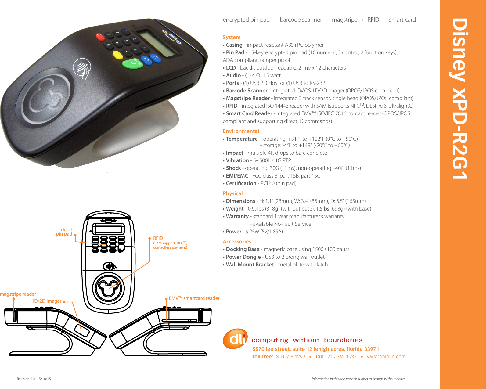 System&bull; Casing - impact-resistant ABS+PC polymer&bull;  Pin Pad - 15-key encrypted pin pad (10 numeric, 3 control, 2 function keys), ADA compliant, tamper proof&bull;  LCD - backlit outdoor readable, 2 line x 12 characters&bull;  Audio - (1) 4 &Omega;  1.5 watt&bull;  Ports - (1) USB 2.0 Host or (1) USB to RS-232&bull;  Barcode Scanner - integrated CMOS 1D/2D imager (OPOS/JPOS compliant) &bull;  Magstripe Reader - integrated 3 track sensor, single head (OPOS/JPOS compliant)&bull;  RFID - integrated ISO 14443 reader with SAM (supports NFCTM, DESFire &amp; UltralightC)&bull;  Smart Card Reader - integrated EMVTM ISO/IEC 7816 contact reader (OPOS/JPOS compliant and supporting direct IO commands)Environmental&bull;  Temperature  - operating: +31&deg;F to +122&deg;F (0&deg;C to +50&deg;C)                               - storage: -4&deg;F to +149&deg; (-20&deg;C to +60&deg;C) &bull;  Impact - multiple 4ft drops to bare concrete&bull;  Vibration - 5~500Hz 1G PTP&bull;  Shock - operating: 30G (11ms), non-operating: -40G (11ms)&bull;  EMI/EMC - FCC class B, part 15B, part 15C&bull;  Certication - PCI2.0 (pin pad)Physical&bull;  Dimensions - H: 1.1&rdquo; (28mm), W: 3.4&rdquo; (86mm), D: 6.5&rdquo; (165mm)  &bull;  Weight - 0.69lbs (318g) (without base), 1.5lbs (693g) (with base) &bull;  Warranty - standard 1 year manufacturer&rsquo;s warranty                      - available No-Fault Service&bull;  Power - 9.25W (5V/1.85A)Accessories&bull;  Docking Base - magnetic base using 1500&plusmn;100 gauss &bull;  Power Dongle - USB to 2 prong wall outlet &bull;  Wall Mount Bracket - metal plate with latch Information in this document is subject to change without notice. Revision 2.0     5/18/15Disney xPD-R2G15570 lee street, suite 12 lehigh acres, orida 33971toll free:  800.526.1299   &bull;   fax:  219.362.1937   &bull;   www.dataltd.com1D/2D imagermagstripe reader EMVTM smartcard readerdebit pin pad RFID(SAM support, NFCTM, contactless payment)encrypted pin pad   &bull;   barcode scanner   &bull;   magstripe   &bull;   RFID   &bull;   smart card     