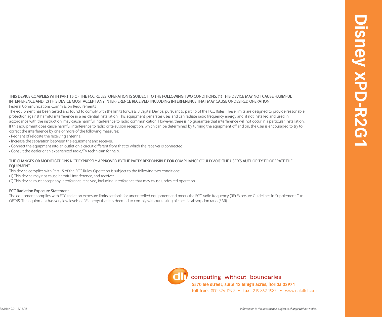 Information in this document is subject to change without notice. Revision 2.0     5/18/15Disney xPD-R2G15570 lee street, suite 12 lehigh acres, orida 33971toll free:  800.526.1299   &bull;   fax:  219.362.1937   &bull;   www.dataltd.comTHIS DEVICE COMPLIES WITH PART 15 OF THE FCC RULES. OPERATION IS SUBJECT TO THE FOLLOWING TWO CONDITIONS: (1) THIS DEVICE MAY NOT CAUSE HARMFUL INTERFERENCE AND (2) THIS DEVICE MUST ACCEPT ANY INTERFERENCE RECEIVED, INCLUDING INTERFERENCE THAT MAY CAUSE UNDESIRED OPERATION. Federal Communications Commission Requirements The equipment has been tested and found to comply with the limits for Class B Digital Device, pursuant to part 15 of the FCC Rules. These limits are designed to provide reasonable protection against harmful interference in a residential installation. This equipment generates uses and can radiate radio frequency energy and, if not installed and used in accordance with the instruction, may cause harmful interference to radio communication. However, there is no guarantee that interference will not occur in a particular installation. If this equipment does cause harmful interference to radio or television reception, which can be determined by turning the equipment o and on, the user is encouraged to try to correct the interference by one or more of the following measures: &bull; Reorient of relocate the receiving antenna. &bull; Increase the separation between the equipment and receiver. &bull; Connect the equipment into an outlet on a circuit dierent from that to which the receiver is connected. &bull; Consult the dealer or an experienced radio/TV technician for help. THE CHANGES OR MODIFICATIONS NOT EXPRESSLY APPROVED BY THE PARTY RESPONSIBLE FOR COMPLIANCE COULD VOID THE USER&rsquo;S AUTHORITY TO OPERATE THE EQUIPMENT. This device complies with Part 15 of the FCC Rules. Operation is subject to the following two conditions: (1) This device may not cause harmful interference, and receiver. (2) This device must accept any interference received, including interference that may cause undesired operation. FCC Radiation Exposure Statement The equipment complies with FCC radiation exposure limits set forth for uncontrolled equipment and meets the FCC radio frequency (RF) Exposure Guidelines in Supplement C to OET65. The equipment has very low levels of RF energy that it is deemed to comply without testing of specic absorption ratio (SAR).