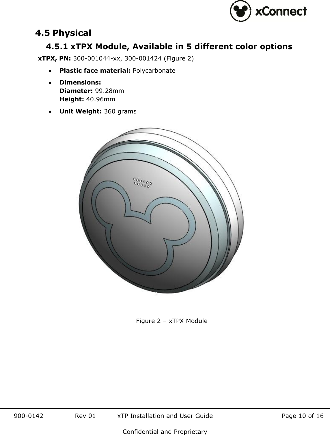  900-0142 Rev 01 xTP Installation and User Guide Page 10 of 16 Confidential and Proprietary 4.5 Physical 4.5.1 xTPX Module, Available in 5 different color options xTPX, PN: 300-001044-xx, 300-001424 (Figure 2)  Plastic face material: Polycarbonate  Dimensions: Diameter: 99.28mm Height: 40.96mm  Unit Weight: 360 grams  Figure 2 &ndash; xTPX Module    