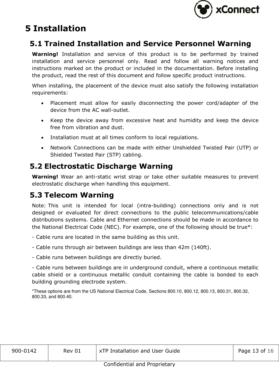  900-0142 Rev 01 xTP Installation and User Guide Page 13 of 16 Confidential and Proprietary 5 Installation 5.1 Trained Installation and Service Personnel Warning Warning!  Installation  and  service  of  this  product  is  to  be  performed  by  trained installation  and  service  personnel  only.  Read  and  follow  all  warning  notices  and instructions marked on the product or included in the documentation. Before installing the product, read the rest of this document and follow specific product instructions. When installing, the placement of the device must also satisfy the following installation requirements:  Placement  must  allow  for  easily  disconnecting  the  power  cord/adapter  of  the device from the AC wall-outlet.  Keep  the  device  away  from  excessive  heat  and  humidity  and  keep  the  device free from vibration and dust.  Installation must at all times conform to local regulations.  Network Connections can be made with either Unshielded Twisted Pair (UTP) or Shielded Twisted Pair (STP) cabling. 5.2 Electrostatic Discharge Warning  Warning!  Wear  an  anti-static  wrist  strap  or  take  other  suitable  measures  to  prevent electrostatic discharge when handling this equipment. 5.3 Telecom Warning Note: This  unit  is  intended  for  local  (intra-building)  connections  only  and  is  not designed  or  evaluated  for  direct  connections  to  the  public  telecommunications/cable distributions systems. Cable and Ethernet connections should be made in accordance to the National Electrical Code (NEC). For example, one of the following should be true*: - Cable runs are located in the same building as this unit. - Cable runs through air between buildings are less than 42m (140ft). - Cable runs between buildings are directly buried. - Cable runs between buildings are in underground conduit, where a continuous metallic cable  shield  or  a  continuous  metallic  conduit  containing  the  cable  is  bonded  to  each building grounding electrode system. *These options are from the US National Electrical Code, Sections 800.10, 800.12, 800.13, 800.31, 800.32, 800.33, and 800.40.   