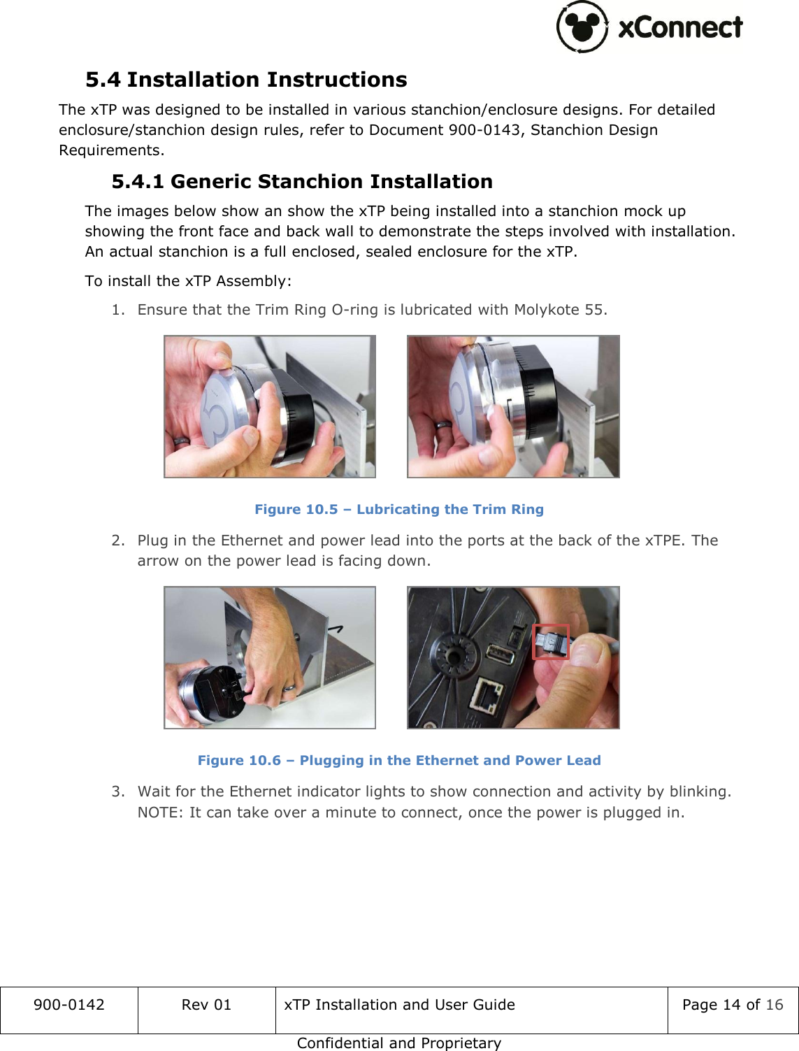  900-0142 Rev 01 xTP Installation and User Guide Page 14 of 16 Confidential and Proprietary 5.4 Installation Instructions The xTP was designed to be installed in various stanchion/enclosure designs. For detailed  enclosure/stanchion design rules, refer to Document 900-0143, Stanchion Design Requirements. 5.4.1 Generic Stanchion Installation The images below show an show the xTP being installed into a stanchion mock up showing the front face and back wall to demonstrate the steps involved with installation. An actual stanchion is a full enclosed, sealed enclosure for the xTP. To install the xTP Assembly: 1. Ensure that the Trim Ring O-ring is lubricated with Molykote 55.    Figure 10.5 &ndash; Lubricating the Trim Ring 2. Plug in the Ethernet and power lead into the ports at the back of the xTPE. The arrow on the power lead is facing down.    Figure 10.6 &ndash; Plugging in the Ethernet and Power Lead 3. Wait for the Ethernet indicator lights to show connection and activity by blinking. NOTE: It can take over a minute to connect, once the power is plugged in.   