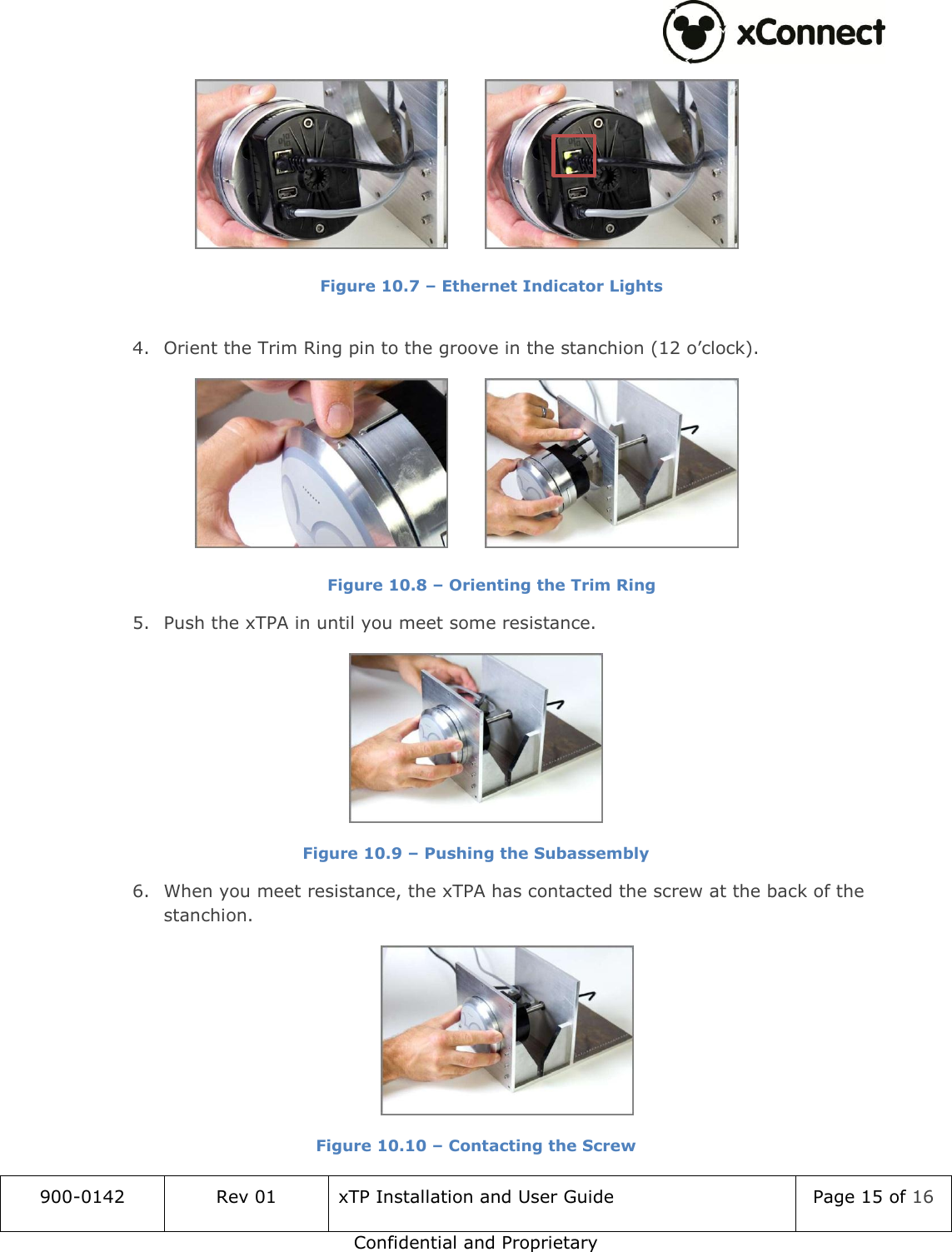  900-0142 Rev 01 xTP Installation and User Guide Page 15 of 16 Confidential and Proprietary    Figure 10.7 &ndash; Ethernet Indicator Lights  4. Orient the Trim Ring pin to the groove in the stanchion (12 o&rsquo;clock).    Figure 10.8 &ndash; Orienting the Trim Ring 5. Push the xTPA in until you meet some resistance.  Figure 10.9 &ndash; Pushing the Subassembly 6. When you meet resistance, the xTPA has contacted the screw at the back of the stanchion.  Figure 10.10 &ndash; Contacting the Screw  