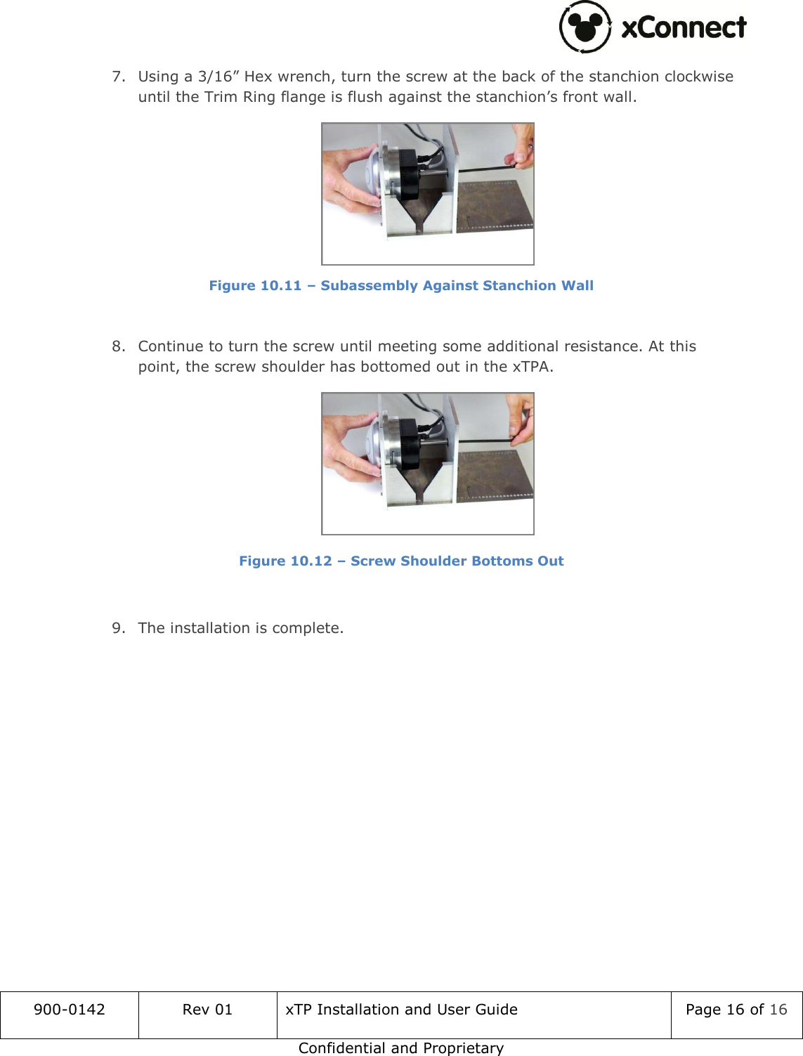  900-0142 Rev 01 xTP Installation and User Guide Page 16 of 16 Confidential and Proprietary 7. Using a 3/16&rdquo; Hex wrench, turn the screw at the back of the stanchion clockwise until the Trim Ring flange is flush against the stanchion&rsquo;s front wall.  Figure 10.11 &ndash; Subassembly Against Stanchion Wall  8. Continue to turn the screw until meeting some additional resistance. At this point, the screw shoulder has bottomed out in the xTPA.  Figure 10.12 &ndash; Screw Shoulder Bottoms Out   9. The installation is complete.  
