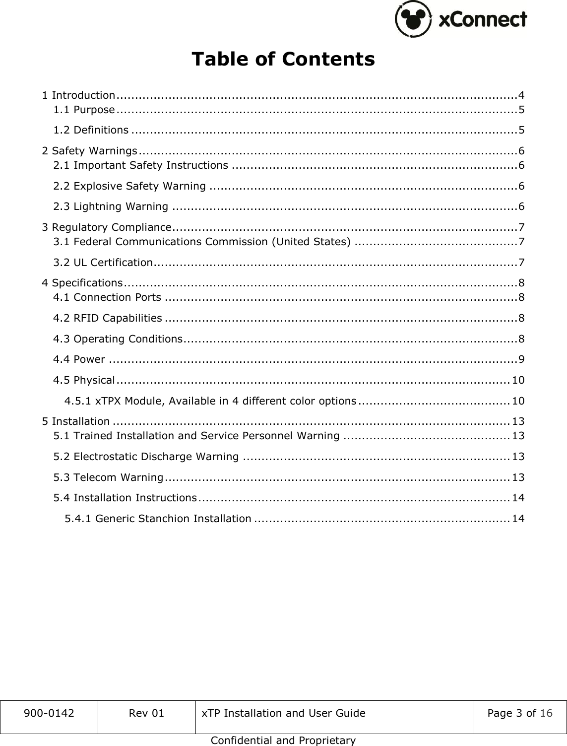  900-0142 Rev 01 xTP Installation and User Guide Page 3 of 16 Confidential and Proprietary Table of Contents 1 Introduction ............................................................................................................ 4 1.1 Purpose ............................................................................................................ 5 1.2 Definitions ........................................................................................................ 5 2 Safety Warnings ...................................................................................................... 6 2.1 Important Safety Instructions ............................................................................. 6 2.2 Explosive Safety Warning ................................................................................... 6 2.3 Lightning Warning ............................................................................................. 6 3 Regulatory Compliance ............................................................................................. 7 3.1 Federal Communications Commission (United States) ............................................ 7 3.2 UL Certification .................................................................................................. 7 4 Specifications .......................................................................................................... 8 4.1 Connection Ports ............................................................................................... 8 4.2 RFID Capabilities ............................................................................................... 8 4.3 Operating Conditions .......................................................................................... 8 4.4 Power .............................................................................................................. 9 4.5 Physical .......................................................................................................... 10 4.5.1 xTPX Module, Available in 4 different color options ......................................... 10 5 Installation ........................................................................................................... 13 5.1 Trained Installation and Service Personnel Warning ............................................. 13 5.2 Electrostatic Discharge Warning ........................................................................ 13 5.3 Telecom Warning ............................................................................................. 13 5.4 Installation Instructions .................................................................................... 14 5.4.1 Generic Stanchion Installation ..................................................................... 14     