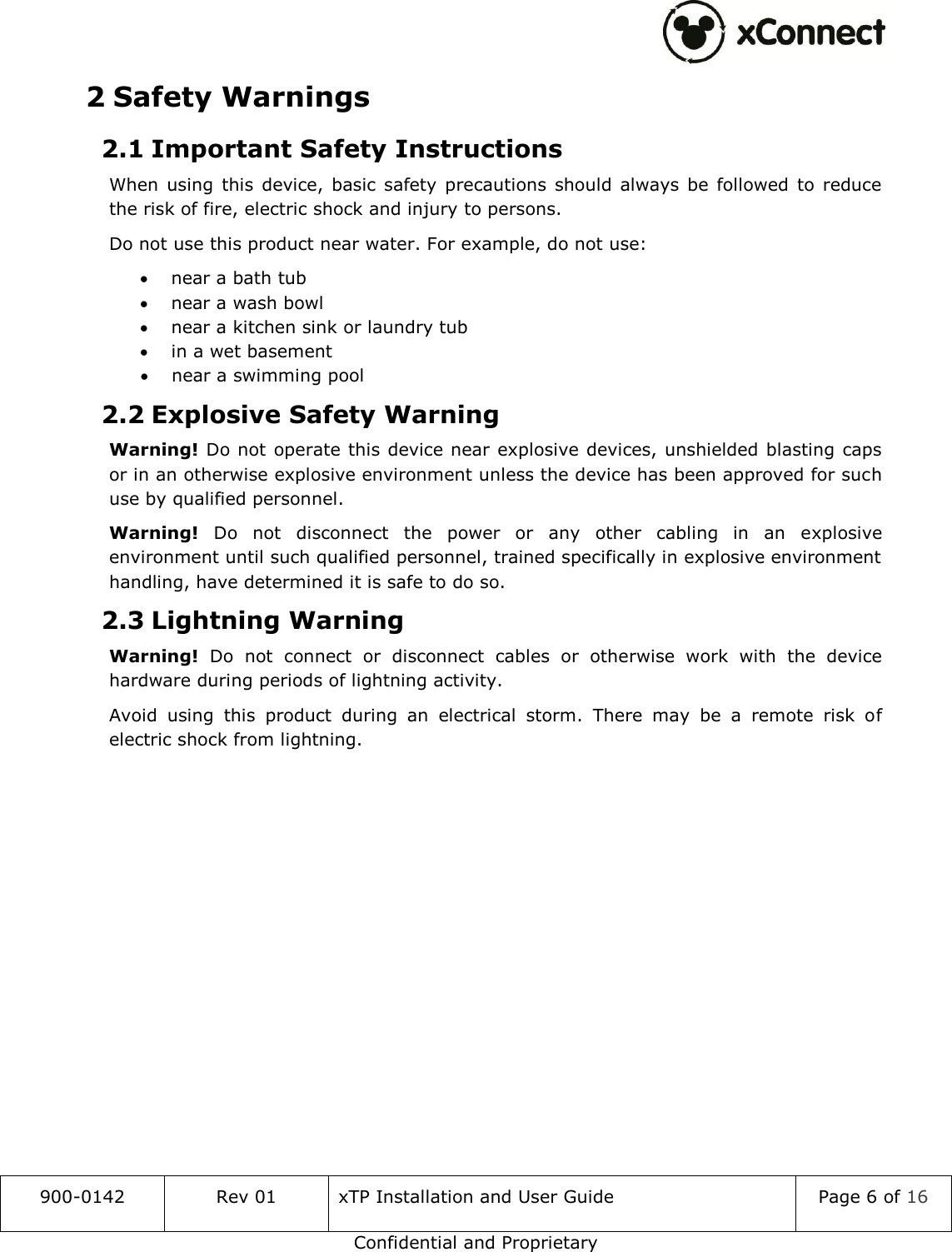  900-0142 Rev 01 xTP Installation and User Guide Page 6 of 16 Confidential and Proprietary 2 Safety Warnings 2.1 Important Safety Instructions When  using  this  device,  basic  safety precautions  should  always  be  followed  to  reduce the risk of fire, electric shock and injury to persons. Do not use this product near water. For example, do not use:  near a bath tub  near a wash bowl  near a kitchen sink or laundry tub  in a wet basement  near a swimming pool 2.2 Explosive Safety Warning Warning! Do not operate this device near explosive devices, unshielded blasting caps or in an otherwise explosive environment unless the device has been approved for such use by qualified personnel. Warning!  Do  not  disconnect  the  power  or  any  other  cabling  in  an  explosive environment until such qualified personnel, trained specifically in explosive environment handling, have determined it is safe to do so. 2.3 Lightning Warning Warning!  Do  not  connect  or  disconnect  cables  or  otherwise  work  with  the  device hardware during periods of lightning activity. Avoid  using  this  product  during  an  electrical  storm.  There  may  be  a  remote  risk  of electric shock from lightning.    