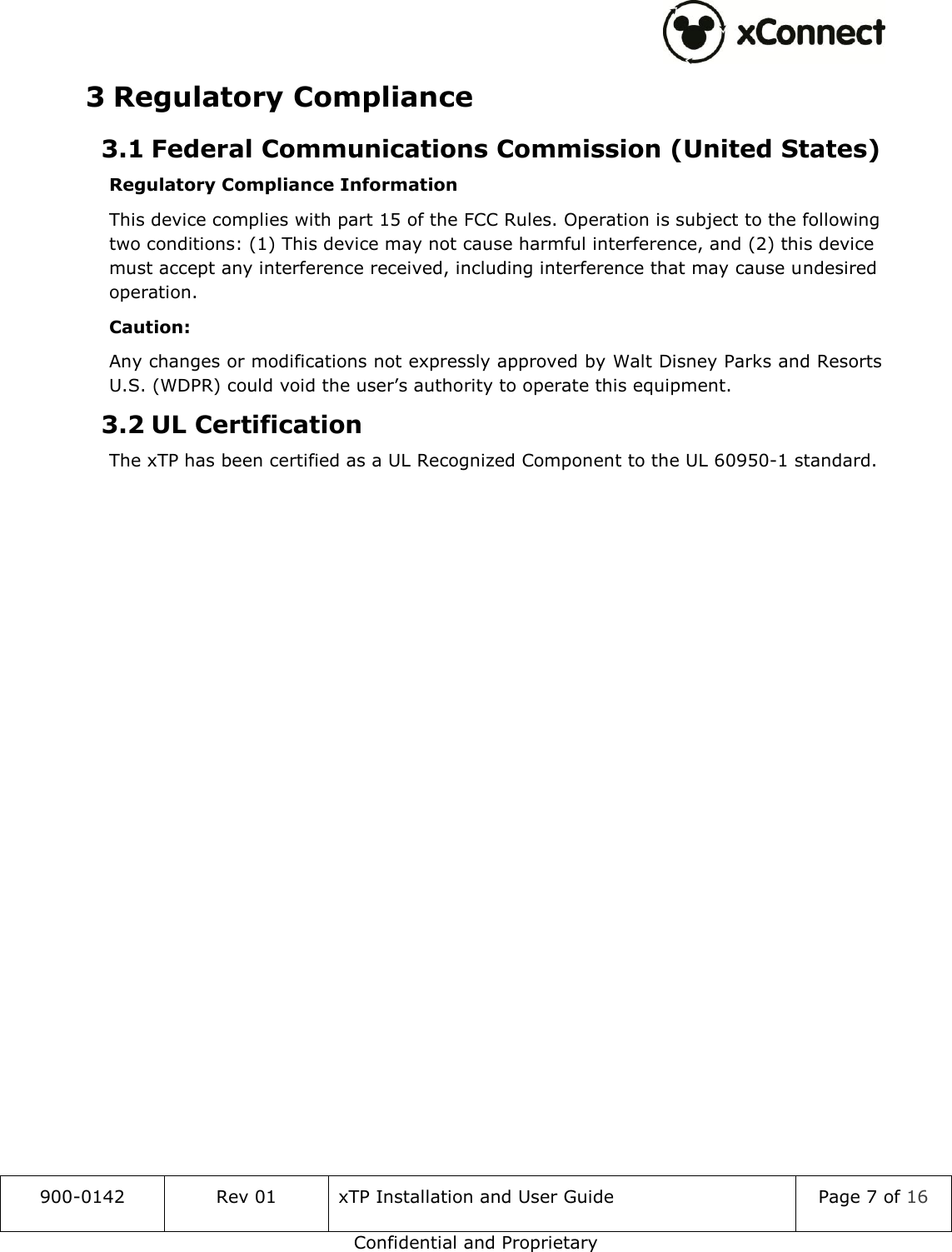  900-0142 Rev 01 xTP Installation and User Guide Page 7 of 16 Confidential and Proprietary 3 Regulatory Compliance 3.1 Federal Communications Commission (United States) Regulatory Compliance Information This device complies with part 15 of the FCC Rules. Operation is subject to the following two conditions: (1) This device may not cause harmful interference, and (2) this device must accept any interference received, including interference that may cause undesired operation. Caution: Any changes or modifications not expressly approved by Walt Disney Parks and Resorts U.S. (WDPR) could void the user&rsquo;s authority to operate this equipment. 3.2 UL Certification The xTP has been certified as a UL Recognized Component to the UL 60950-1 standard.   