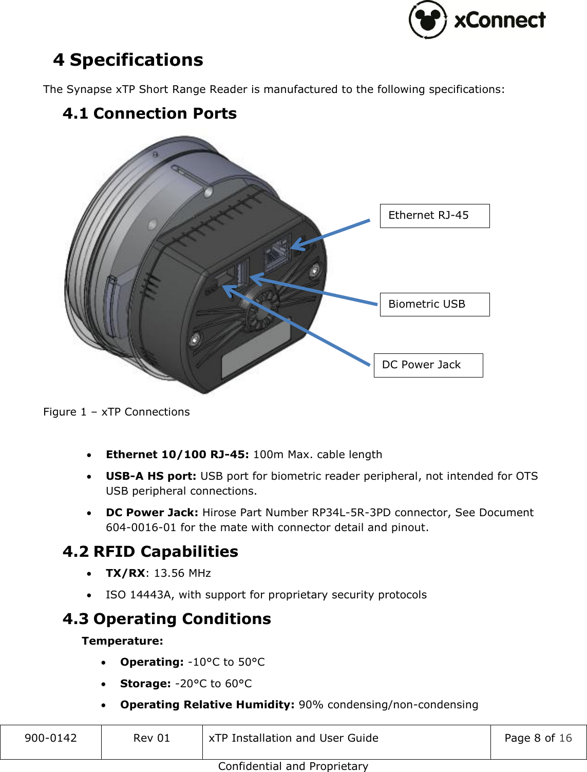  900-0142 Rev 01 xTP Installation and User Guide Page 8 of 16 Confidential and Proprietary 4 Specifications The Synapse xTP Short Range Reader is manufactured to the following specifications: 4.1 Connection Ports  Figure 1 &ndash; xTP Connections   Ethernet 10/100 RJ-45: 100m Max. cable length  USB-A HS port: USB port for biometric reader peripheral, not intended for OTS USB peripheral connections.   DC Power Jack: Hirose Part Number RP34L-5R-3PD connector, See Document 604-0016-01 for the mate with connector detail and pinout. 4.2 RFID Capabilities  TX/RX: 13.56 MHz  ISO 14443A, with support for proprietary security protocols 4.3 Operating Conditions  Temperature:  Operating: -10&deg;C to 50&deg;C  Storage: -20&deg;C to 60&deg;C  Operating Relative Humidity: 90% condensing/non-condensing Ethernet RJ-45 Biometric USB DC Power Jack 