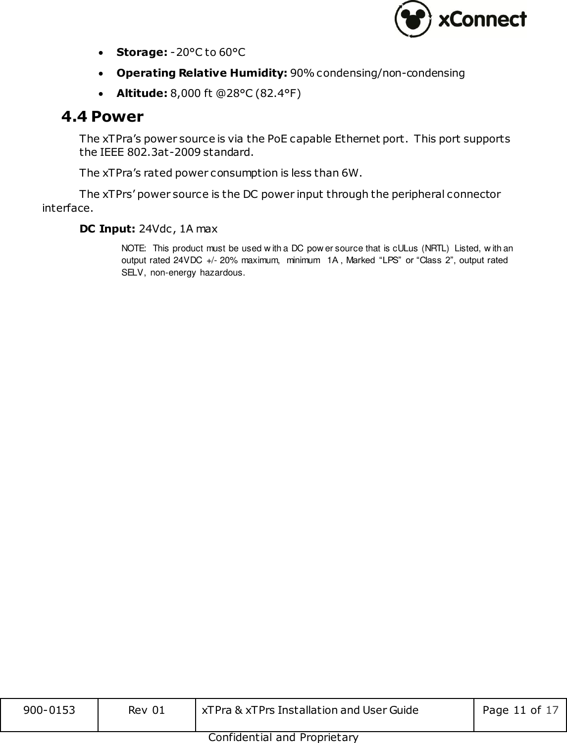  900-0153 Rev 01 xTPra &amp; xTPrs Installation and User Guide Page 11 of 17 Confidential and Proprietary  Storage: -20&deg;C to 60&deg;C  Operating Relative Humidity: 90% condensing/non-condensing  Altitude: 8,000 ft @28&deg;C (82.4&deg;F) 4.4 Power The xTPra&rsquo;s power source is via the PoE capable Ethernet port. This port supports the IEEE 802.3at-2009 standard. The xTPra&rsquo;s rated power consumption is less than 6W.   The xTPrs&rsquo; power source is the DC power input through the peripheral connector interface.  DC Input: 24Vdc, 1A max NOTE:  This product must be used w ith a DC  pow er source that is cULus (NRTL)  Listed, w ith an output rated 24VDC  +/- 20% maximum,  minimum  1A , Marked  &ldquo;LPS&rdquo;  or &ldquo;Class 2&rdquo;, output rated SELV,  non-energy hazardous.   