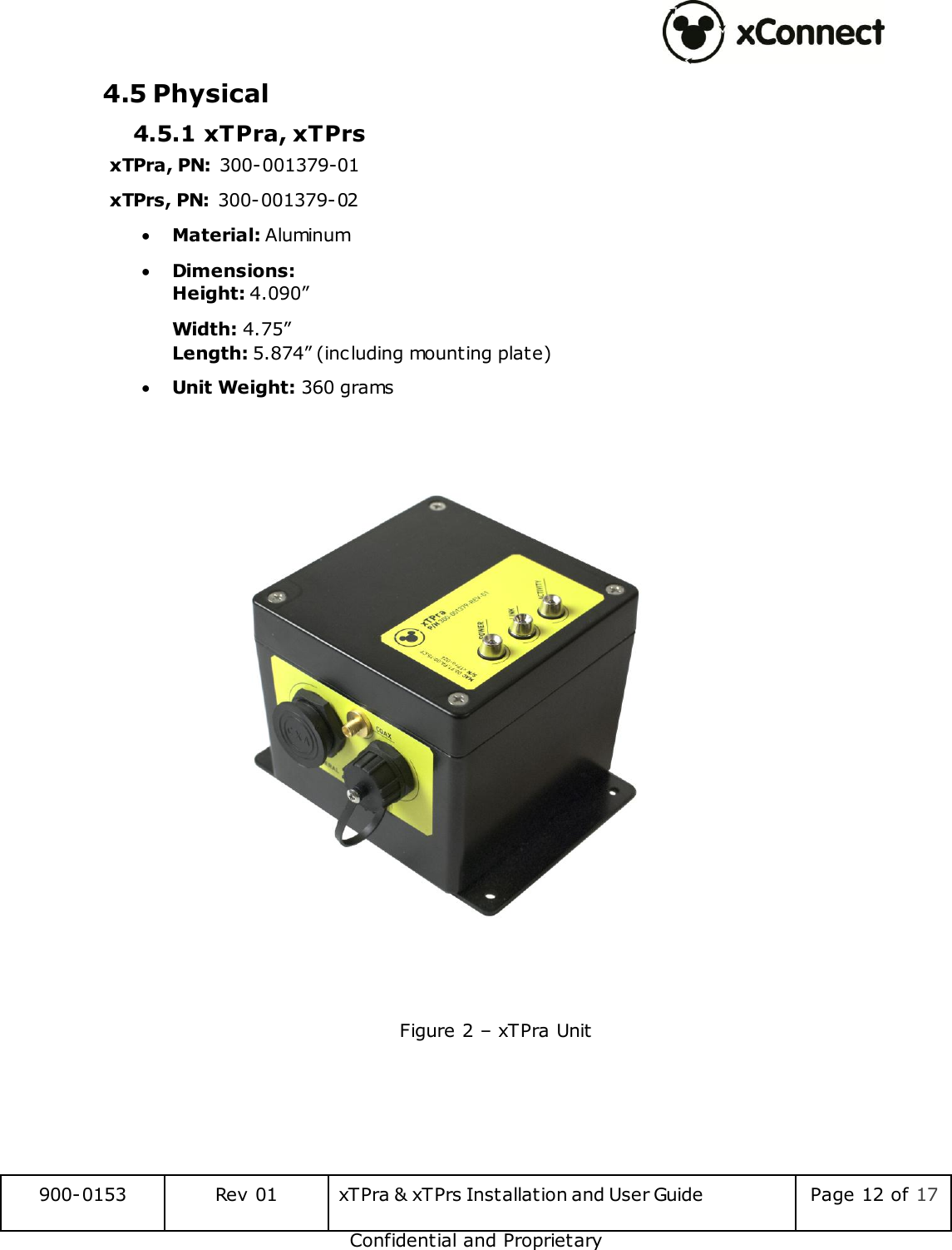  900-0153 Rev 01 xTPra &amp; xTPrs Installation and User Guide Page 12 of 17 Confidential and Proprietary 4.5 Physical 4.5.1 xTPra, xTPrs  xTPra, PN: 300-001379-01 xTPrs, PN: 300-001379-02  Material: Aluminum  Dimensions: Height: 4.090&rdquo; Width: 4.75&rdquo; Length: 5.874&rdquo; (including mounting plate)  Unit Weight: 360 grams    Figure 2 &ndash; xTPra Unit    