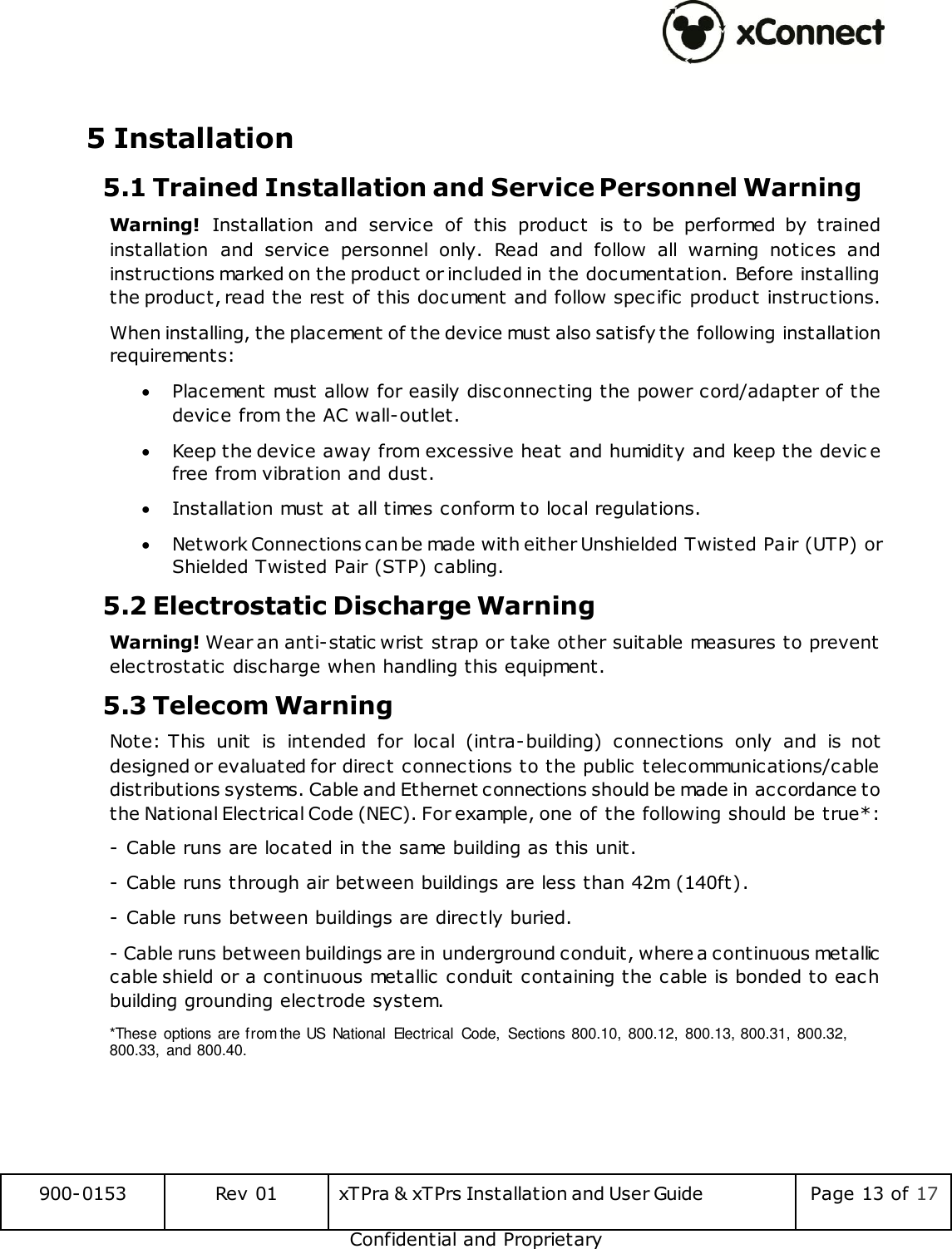  900-0153 Rev 01 xTPra &amp; xTPrs Installation and User Guide Page 13 of 17 Confidential and Proprietary  5 Installation 5.1 Trained Installation and Service Personnel Warning Warning!  Installation  and  service  of  this  product  is  to  be  performed  by  trained installation  and  service  personnel  only.  Read  and  follow  all  warning  notices  and instructions marked on the product or included in the documentation. Before installing the product, read the rest of this document and follow specific product instructions.  When installing, the placement of the device must also satisfy the following installation requirements:  Placement must allow for easily disconnecting the power cord/adapter of the device from the AC wall-outlet.  Keep the device away from excessive heat and humidity and keep the devic e free from vibration and dust.  Installation must at all times conform to local regulations.  Network Connections can be made with either Unshielded Twisted Pair (UTP) or Shielded Twisted Pair (STP) cabling. 5.2 Electrostatic Discharge Warning  Warning! Wear an anti-static wrist strap or take other suitable measures to prevent  electrostatic discharge when handling this equipment. 5.3 Telecom Warning Note: This  unit  is  intended  for  local  (intra-building)  connections  only  and  is  not designed or evaluated for direct connections to the public telecommunications/cable distributions systems. Cable and Ethernet connections should be made in accordance to the National Electrical Code (NEC). For example, one of the following should be true*: - Cable runs are located in the same building as this unit. - Cable runs through air between buildings are less than 42m (140ft). - Cable runs between buildings are directly buried. - Cable runs between buildings are in underground conduit, where a continuous metallic cable shield or a continuous metallic conduit containing the cable is bonded to each building grounding electrode system. *These  options are from the US  National  Electrical  Code,  Sections 800.10,  800.12,  800.13, 800.31,  800.32, 800.33,  and 800.40.   