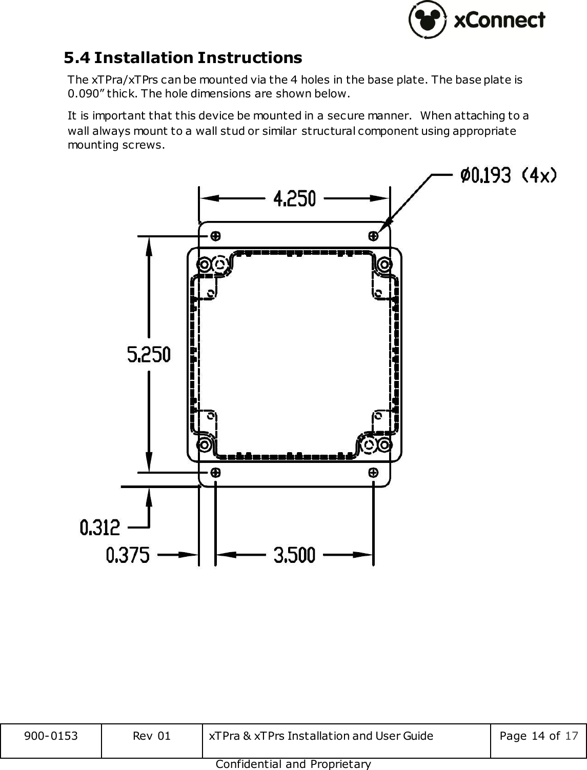  900-0153 Rev 01 xTPra &amp; xTPrs Installation and User Guide Page 14 of 17 Confidential and Proprietary 5.4 Installation Instructions The xTPra/xTPrs can be mounted via the 4 holes in the base plate. The base plate is 0.090&rdquo; thick. The hole dimensions are shown below. It is important that this device be mounted in a secure manner.  When attaching to a wall always mount to a wall stud or similar structural component using appropriate mounting screws.    