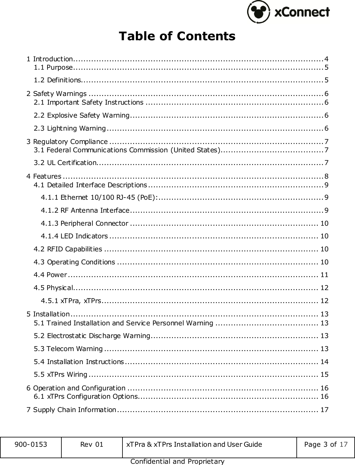  900-0153 Rev 01 xTPra &amp; xTPrs Installation and User Guide Page 3 of 17 Confidential and Proprietary Table of Contents 1 Introduction ................................................................................................. 4 1.1 Purpose ................................................................................................. 5 1.2 Definitions.............................................................................................. 5 2 Safety Warnings ........................................................................................... 6 2.1 Important Safety Instructions ..................................................................... 6 2.2 Explosive Safety Warning ........................................................................... 6 2.3 Lightning Warning .................................................................................... 6 3 Regulatory Compliance ................................................................................... 7 3.1 Federal Communications Commission (United States)........................................ 7 3.2 UL Certification........................................................................................ 7 4 Features ..................................................................................................... 8 4.1 Detailed Interface Descriptions .................................................................... 9 4.1.1 Ethernet 10/100 RJ-45 (PoE): ................................................................ 9 4.1.2 RF Antenna Interface ........................................................................... 9 4.1.3 Peripheral Connector ......................................................................... 10 4.1.4 LED Indicators ................................................................................. 10 4.2 RFID Capabilities ................................................................................... 10 4.3 Operating Conditions .............................................................................. 10 4.4 Power ................................................................................................. 11 4.5 Physical ............................................................................................... 12 4.5.1 xTPra, xTPrs .................................................................................... 12 5 Installation ................................................................................................ 13 5.1 Trained Installation and Service Personnel Warning ........................................ 13 5.2 Electrostatic Discharge Warning ................................................................. 13 5.3 Telecom Warning ................................................................................... 13 5.4 Installation Instructions ........................................................................... 14 5.5 xTPrs Wiring ......................................................................................... 15 6 Operation and Configuration .......................................................................... 16 6.1 xTPrs Configuration Options...................................................................... 16 7 Supply Chain Information .............................................................................. 17     
