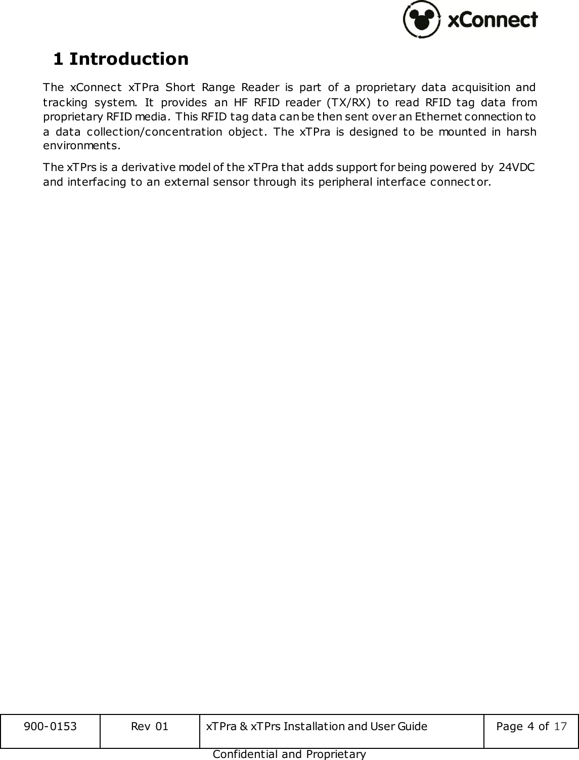  900-0153 Rev 01 xTPra &amp; xTPrs Installation and User Guide Page 4 of 17 Confidential and Proprietary 1 Introduction The  xConnect  xTPra  Short  Range  Reader  is  part  of a proprietary data  acquisition and tracking  system.  It  provides  an  HF  RFID  reader  (TX/RX)  to  read  RFID  tag  data  from proprietary RFID media. This RFID tag data can be then sent over an Ethernet connection to a  data  collection/concentration  object. The xTPra is designed to  be mounted in  harsh environments. The xTPrs is a derivative model of the xTPra that adds support for being powered by 24VDC and interfacing to an external sensor through its peripheral interface connect or.   