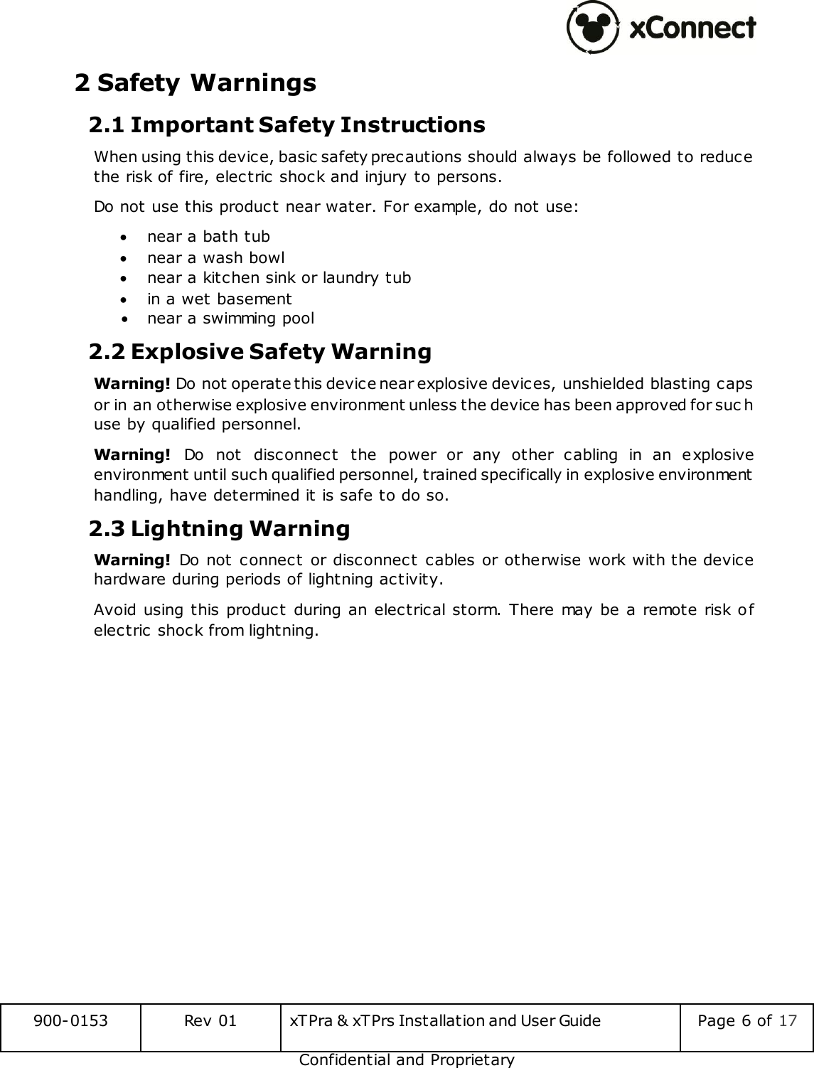 900-0153 Rev 01 xTPra &amp; xTPrs Installation and User Guide Page 6 of 17 Confidential and Proprietary 2 Safety Warnings 2.1 Important Safety Instructions When using this device, basic safety precautions should always be followed to reduce the risk of fire, electric shock and injury to persons. Do not use this product near water. For example, do not use:  near a bath tub  near a wash bowl  near a kitchen sink or laundry tub  in a wet basement  near a swimming pool 2.2 Explosive Safety Warning Warning! Do not operate this device near explosive devices, unshielded blasting caps or in an otherwise explosive environment unless the device has been approved for suc h use by qualified personnel. Warning!  Do  not  disconnect  the  power  or  any  other  cabling  in  an  explosive environment until such qualified personnel, trained specifically in explosive environment handling, have determined it is safe to do so. 2.3 Lightning Warning Warning! Do  not  connect or  disconnect cables  or otherwise work  with the device hardware during periods of lightning activity. Avoid using this product during an  electrical  storm.  There may be a remote risk  o f electric shock from lightning.    