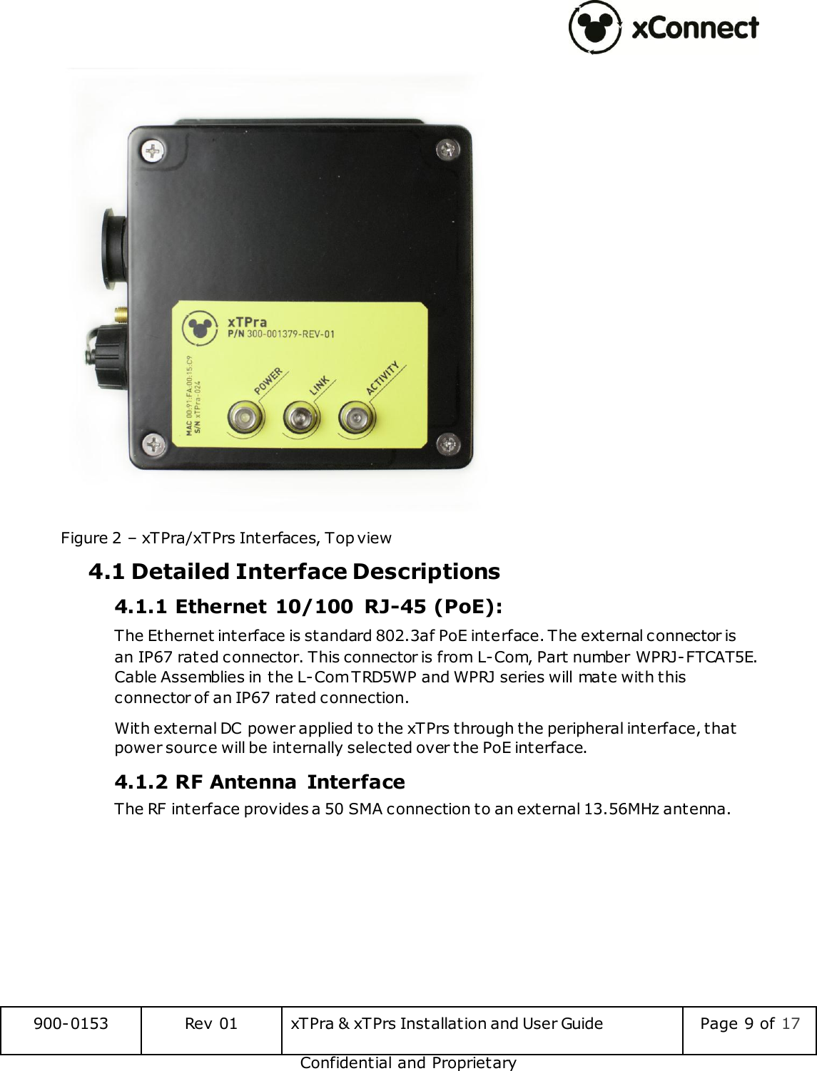  900-0153 Rev 01 xTPra &amp; xTPrs Installation and User Guide Page 9 of 17 Confidential and Proprietary  Figure 2 &ndash; xTPra/xTPrs Interfaces, Top view 4.1 Detailed Interface Descriptions 4.1.1 Ethernet 10/100  RJ-45 (PoE): The Ethernet interface is standard 802.3af PoE interface. The external connector is an IP67 rated connector. This connector is from L-Com, Part number WPRJ-FTCAT5E. Cable Assemblies in the L-Com TRD5WP and WPRJ series will mate with this connector of an IP67 rated connection. With external DC power applied to the xTPrs through the peripheral interface, that power source will be internally selected over the PoE interface. 4.1.2 RF Antenna  Interface The RF interface provides a 50 SMA connection to an external 13.56MHz antenna.    