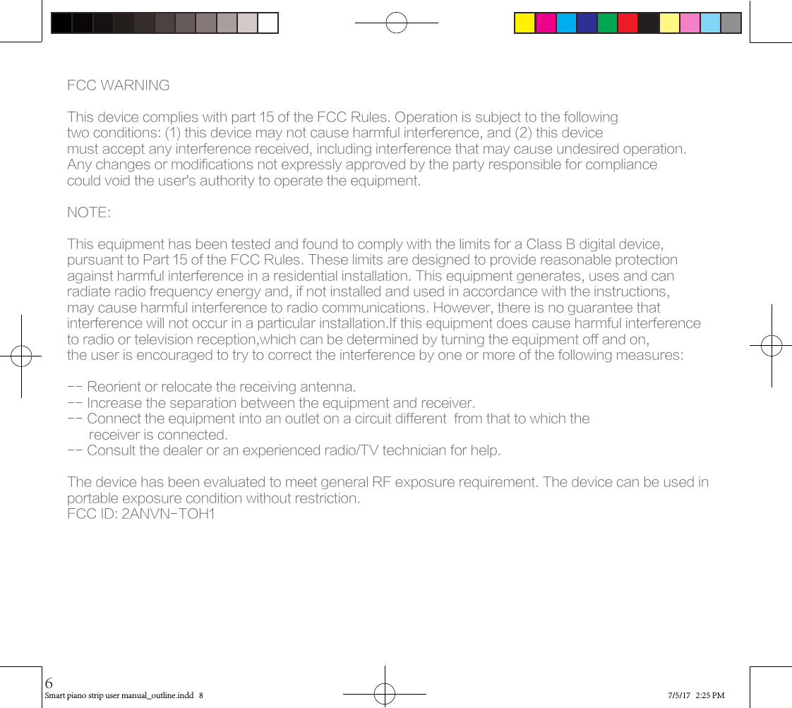 FCC WARNINGThis device complies with part 15 of the FCC Rules. Operation is subject to the following two conditions: (1) this device may not cause harmful interference, and (2) this device must accept any interference received, including interference that may cause undesired operation.Any changes or modifications not expressly approved by the party responsible for compliancecould void the user&apos;s authority to operate the equipment.NOTE: This equipment has been tested and found to comply with the limits for a Class B digital device, pursuant to Part 15 of the FCC Rules. These limits are designed to provide reasonable protection against harmful interference in a residential installation. This equipment generates, uses and can radiate radio frequency energy and, if not installed and used in accordance with the instructions, may cause harmful interference to radio communications. However, there is no guarantee that interference will not occur in a particular installation.If this equipment does cause harmful interference to radio or television reception,which can be determined by turning the equipment off and on, the user is encouraged to try to correct the interference by one or more of the following measures:-- Reorient or relocate the receiving antenna.-- Increase the separation between the equipment and receiver.-- Connect the equipment into an outlet on a circuit different  from that to which the      receiver is connected.-- Consult the dealer or an experienced radio/TV technician for help.The device has been evaluated to meet general RF exposure requirement. The device can be used in portable exposure condition without restriction. FCC ID: 2ANVN-TOH1Smart piano strip user manual_outline.indd   8 7/5/17   2:25 PM6