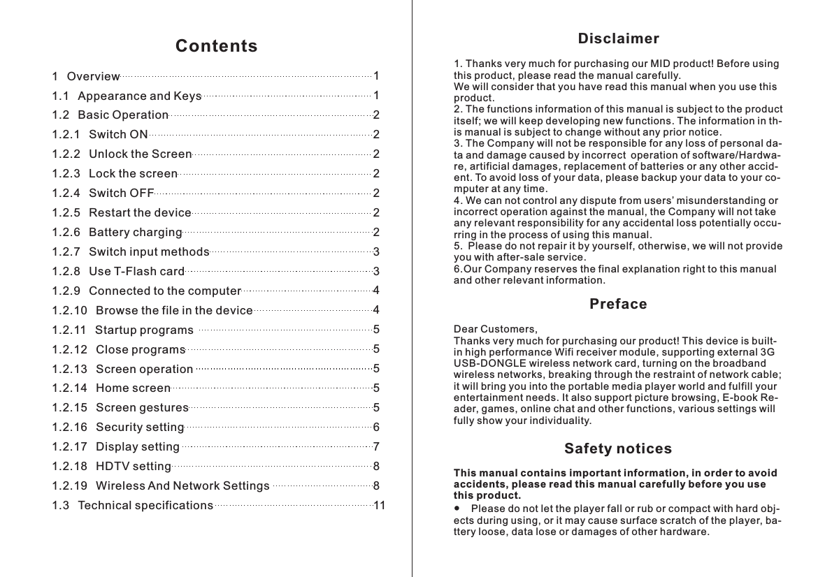Disclaimer1 Thanks very much for purchasing our MID product! Before using this product, please read the manual carefully.We will consider that you have read this manual when you use this product. 2. The functions information of this manual is subject to the product itself; we will keep developing new functions. The information in th-is manual is subject to change without any prior notice.3. The Company will not be responsible for any loss of personal da- ta and damage caused by incorrect operation of   re, artificial damages, replacement of batteries or any other accid- ent. To avoid loss of your data, please backup your data to your co- mputer at any time.4. We can not control any dispute from users&rsquo; misunderstanding or incorrect operation against the manual, the Company will not take any relevant responsibility for any accidental loss potentially occu- rring in the process of using this manual.5. Please do not repair it by yourself, otherwise, we will not provide you with after-sale service.6.Our Company reserves the final explanation right to this manual and other relevant information.PrefaceDear Customers,Thanks very much for purchasing our product! This device is built-in high performance Wifi receiver module, supporting external 3G USB-DONGLE wireless network card, turning on the broadband wireless networks, breaking through the restraint of network cable; it will bring you into the portable media player world and fulfill your entertainment needs. It also support picture browsing, E-book Re- ader, games, online chat and other functions, various settings will fully show your individuality.Safety noticesThis manual contains important information, in order to avoid accidents, please read this manual carefully before you use this product.●    Please do not let the player fall or rub or compact with hard obj- ects during using, or it may cause surface scratch of the player, ba- ttery loose, data lose or damages of other hardware.. software/Hardwa-1 Overview1.1 Appearance and Keys1.2 Basic Operation1.2.1 Switch ON1.2.2 Unlock the Screen1.2.3 Lock the screen1.2.4 Switch OFF1.2.5 Restart the device1.2.6 Battery charging1.2.7 Switch input methods1.2.8 Use T-Flash card1.2.9 Connected to the computer1.2.10 Browse the file in the device1.2.11 Startup programs1.2.12 Close programs1.2.13 Screen operation1.2.14 Home screen1.2.15 Screen gestures1.2.16 Security setting1.2.17 Display setting1.2.18 HDTV setting1.2.19 Wireless And Network Settings1.3 Technical specifications112222222334455555678811Contents
