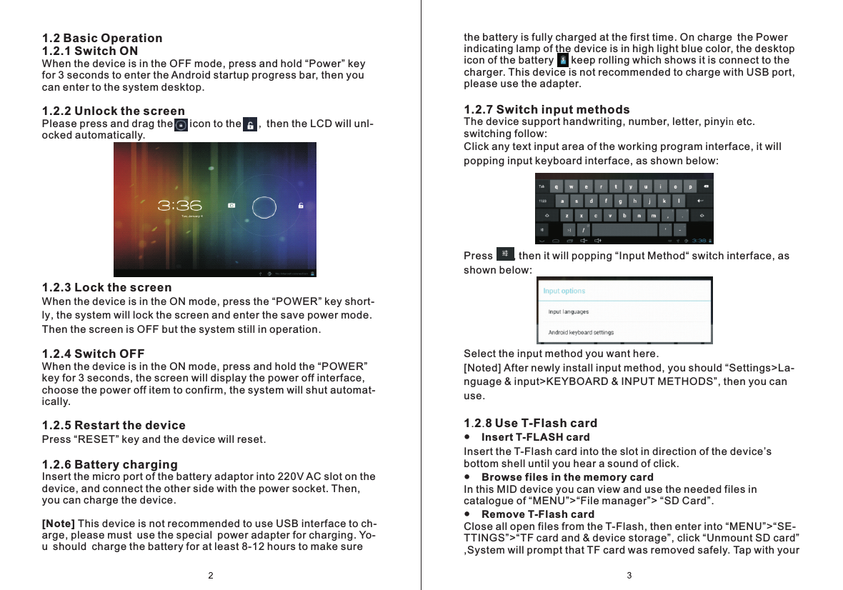 the battery is fully charged at the first time. On charge the Power indicating lamp of the device is in high light blue color, the desktop icon of the battery      keep rolling which shows it is connect to the charger. This device is not recommended to charge with USB port, please use the adapter.  1.2.7 Switch input methodsThe device support handwriting, number, letter, pinyin etc. switching follow:Click any text input area of the working program interface, it will popping input keyboard interface, as shown below:Press       , then it will popping &ldquo;Input Method&ldquo; switch interface, as shown below:Select the input method you want here.[Noted] After newly install input method, you should &ldquo;Settings>La- nguage &amp; input>KEYBOARD &amp; INPUT METHODS&rdquo;, then you can use.  1.2.8 Use T-Flash card●    Insert T-FLASH cardInsert the T-Flash card into the slot in direction of the device&rsquo;s bottom shell until you hear a sound of click.●    Browse files in the memory cardIn this MID device you can view and use the needed files in catalogue of &ldquo;MENU&rdquo;>&ldquo;File manager&rdquo;> &ldquo;SD Card&rdquo;.●    Remove T-Flash cardClose all open files from the T-Flash, then enter into &ldquo;MENU&rdquo;>&ldquo;SE- TTINGS&rdquo;>&ldquo;TF card and &amp; device storage&rdquo;, click &ldquo;Unmount SD card&rdquo; ,System will prompt that TF card was removed safely. Tap with your 1.2 Basic Operation1.2.1 Switch ONWhen the device is in the OFF mode, press and hold &ldquo;Power&rdquo; key for 3 seconds to enter the Android startup progress bar, then you can enter to the system desktop.1.2.2 Unlock the screenPlease press and drag the     icon to the      , then the LCD will unl- ocked automatically.1.2.3 Lock the screenWhen the device is in the ON mode, press the &ldquo;POWER&rdquo; key short- ly, the system will lock the screen and enter the save power mode. Then the screen is OFF but the system still in operation.1.2.4 Switch OFFWhen the device is in the ON mode, press and hold the &ldquo;POWER&rdquo; key for 3 seconds, the screen will display the power off interface, choose the power off item to confirm, the system will shut automat- ically.1.2.5 Restart the devicePress &ldquo;RESET&rdquo; key and the device will reset.1.2.6 Battery charging Insert the micro port of the battery adaptor into 220V AC slot on the device, and connect the other side with the power socket. Then, you can charge the device. [Note] This device is not recommended to use USB interface to ch- arge, please must use the special power adapter for charging. Yo- u should charge the battery for at least 8-12 hours to make sure 