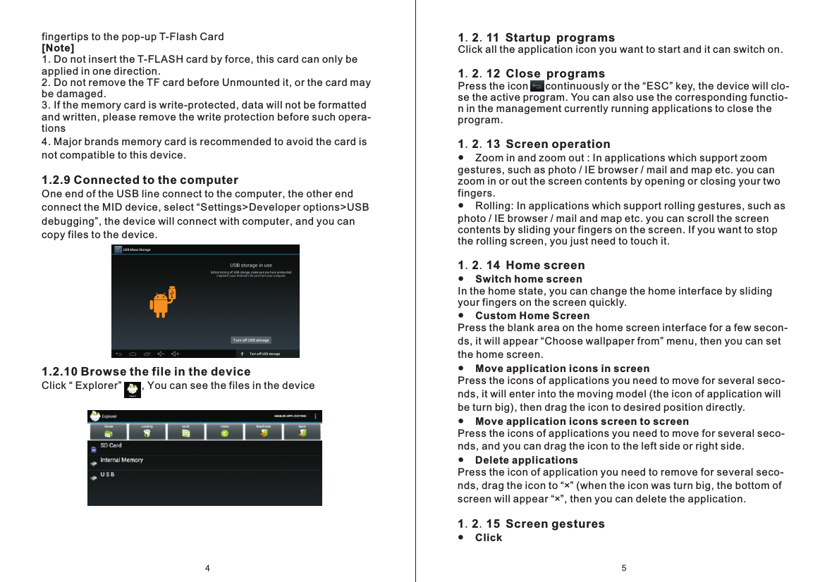 1.2.11 Startup programsClick all the application icon you want to start and it can switch on. 1.2.12 Close programsPress the icon      continuously or the &ldquo;ESC&rdquo; key, the device will clo- se the active program. You can also use the corresponding functio- n in the management currently running applications to close the program.1.2.13 Screen operation●    Zoom in and zoom out : In applications which support zoom gestures, such as photo / IE browser / mail and map etc. you can zoom in or out the screen contents by opening or closing your two fingers.●    Rolling: In applications which support rolling gestures, such as photo / IE browser / mail and map etc. you can scroll the screen contents by sliding your fingers on the screen. If you want to stop the rolling screen, you just need to touch it.1.2.14 Home screen●    Switch home screen In the home state, you can change the home interface by sliding  your fingers on the screen quickly.●    Custom Home ScreenPress the blank area on the home screen interface for a few secon- ds, it will appear &ldquo;Choose wallpaper from&rdquo; menu, then you can set the home screen.●    Move application icons in screenPress the icons of applications you need to move for several seco- nds, it will enter into the moving model (the icon of application will be turn big), then drag the icon to desired position directly.●    Move application icons screen to screenPress the icons of applications you need to move for several seco- nds, and you can drag the icon to the left side or right side.●    Delete applicationsPress the icon of application you need to remove for several seco- nds, drag the icon to &ldquo;&times;&rdquo; (when the icon was turn big, the bottom of screen will appear &ldquo;&times;&rdquo;, then you can delete the application.1.2.15 Screen gestures●    Click fingertips to the pop-up T-Flash Card[Note]1. Do not insert the T-FLASH card by force, this card can only be applied in one direction.2. Do not remove the TF card before Unmounted it, or the card may be damaged.3. If the memory card is write-protected, data will not be formatted and written, please remove the write protection before such opera- tions 4. Major brands memory card is recommended to avoid the card is not compatible to this device.1.2.9 Connected to the computerOne end of the USB line connect to the computer, the other end connect the MID device, select &ldquo;Settings>Developer options>USB debugging&rdquo;, the device will connect with computer, and you can copy files to the device.1.2.10 Browse the file in the deviceClick &ldquo; Explorer&rdquo;       , You can see the files in the device 