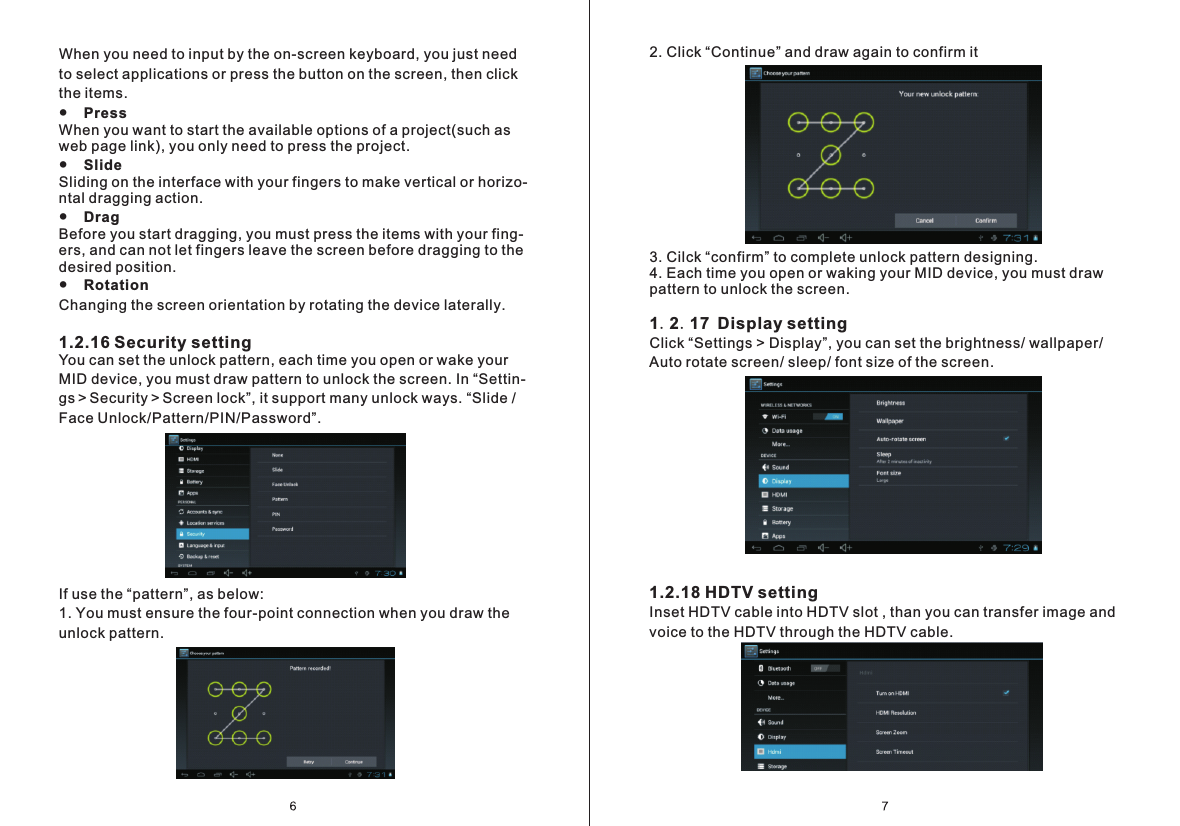 2. Click &ldquo;Continue&rdquo; and draw again to confirm it3. Cilck &ldquo;confirm&rdquo; to complete unlock pattern designing. 4. Each time you open or waking your MID device, you must draw pattern to unlock the screen.1.2.17 Display settingClick &ldquo;Settings > Display&rdquo;, you can set the brightness/ wallpaper/ Auto rotate screen/ sleep/ font size of the screen.1.2.18 HDTV settingInset HDTV cable into HDTV slot , than you can transfer image and voice to the HDTV through the HDTV cable.When you need to input by the on-screen keyboard, you just need to select applications or press the button on the screen, then click the items.●    Press When you want to start the available options of a project(such as web page link), you only need to press the project.●    Slide Sliding on the interface with your fingers to make vertical or horizo-ntal dragging action.●    Drag  Before you start dragging, you must press the items with your fing- ers, and can not let fingers leave the screen before dragging to the desired position.●    Rotation Changing the screen orientation by rotating the device laterally.1.2.16 Security setting You can set the unlock pattern, each time you open or wake your MID device, you must draw pattern to unlock the screen. In &ldquo;Settin- gs＞Security＞Screen lock&rdquo;, it support many unlock ways. &ldquo;Slide / Face Unlock/Pattern/PIN/Password&rdquo;.If use the &ldquo;pattern&rdquo;, as below:1. You must ensure the four-point connection when you draw the unlock pattern.