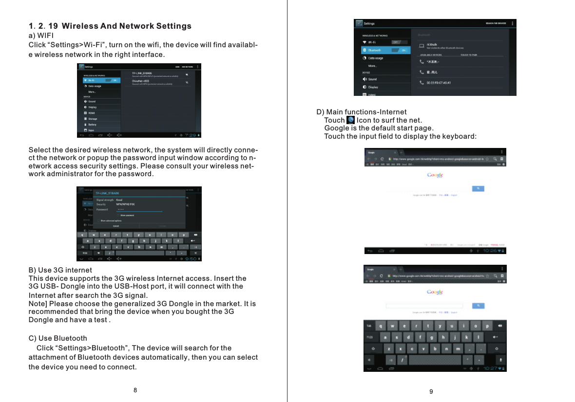 D) Main functions-Internet    Touch      Icon to surf the net.     Google is the default start page.     Touch the input field to display the keyboard:91.2.19 Wireless And Network Settingsa) WIFIClick &ldquo;Settings>Wi-Fi&rdquo;, turn on the wifi, the device will find availabl- e wireless network in the right interface.Select the desired wireless network, the system will directly conne- ct the network or popup the password input window according to n-etwork access security settings. Please consult your wireless net- work administrator for the password.B) Use 3G internetThis device supports the 3G wireless Internet access. Insert the 3G USB- Dongle into the USB-Host port, it will connect with the Internet after search the 3G signal.Note] Please choose the generalized 3G Dongle in the market. It is recommended that bring the device when you bought the 3G Dongle and have a test .C) Use Bluetooth     Click &ldquo;Settings>Bluetooth&rdquo;, The device will search for the attachment of Bluetooth devices automatically, then you can select the device you need to connect.8