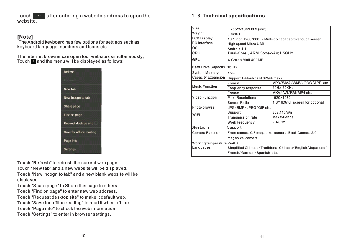 1.3 Technical specifications  CPU                           Dual-Core，ARM Cortex-A9;1.5GHz11 0.62KG10.1 inch 1280*800;  - Multi-point capacitive touch screenHigh speed Micro USBAndroid 4.1 1GB Support T-Flash card 32GB(max)Format Frequency responseFormatMax. ResolutionsScreen RatioJPG/BMP/JPEG/GIF etc.SupportTransmission rateWork Frequency         Front camera 0.3 megapixel camera, Back Camera 2.0 megapixel camera-5-40℃Simplified Chinese/Traditional Chinese/English/Japanese/French/German/Spanish etc.L255*W168*H9.9 (mm)SizeWeight LCD DisplayPC InterfaceOS                                   4 Cores Mali 400MPGPUHard Drive Capacity System MemoryCapacity ExpansionMusic FunctionVideo FunctionPhoto browseWIFICamera FunctionWorking temperatureLanguagesMP3/WMA/WMV/OGG/APE etc.20Hz-20KHzMKV/AVI/RM/MP4 etc.1920&times;10804:3/16:9/full screen for optional802.11b/g/nMax 54Mbps2.4GHzBluetooth                  Support16GB Touch           after entering a website address to open the website. [Note] The Android keyboard has few options for settings such as: keyboard language, numbers and icons etc. The Internet browser can open four websites simultaneously; Touch      and the menu will be displayed as follows:Touch "Refresh" to refresh the current web page.Touch "New tab" and a new website will be displayed.Touch "New incognito tab" and a new blank website will be displayed. Touch "Share page" to Share this page to others.Touch "Find on page" to enter new web address.Touch "Request desktop site" to make it default web.Touch "Save for offline reading" to read it when offline.Touch "Page info" to check the web information.Touch "Settings" to enter in browser settings.10