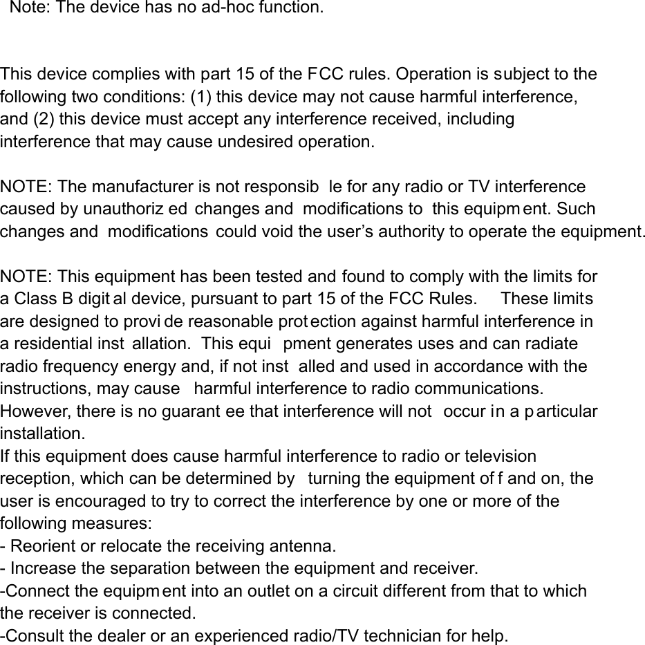   Note: The device has no ad-hoc function.        This device complies with part 15 of the FCC rules. Operation is subject to the following two conditions: (1) this device may not cause harmful interference, and (2) this device must accept any interference received, including interference that may cause undesired operation.  NOTE: The manufacturer is not responsib le for any radio or TV interference caused by unauthoriz ed changes and  modifications to  this equipm ent. Such changes and modifications could void the user&rsquo;s authority to operate the equipment.  NOTE: This equipment has been tested and found to comply with the limits for a Class B digit al device, pursuant to part 15 of the FCC Rules.     These limits are designed to provi de reasonable prot ection against harmful interference in a residential inst allation.  This equi pment generates uses and can radiate radio frequency energy and, if not inst alled and used in accordance with the instructions, may cause harmful interference to radio communications.  However, there is no guarant ee that interference will not  occur in a p articular installation.   If this equipment does cause harmful interference to radio or television reception, which can be determined by  turning the equipment of f and on, the user is encouraged to try to correct the interference by one or more of the following measures:   - Reorient or relocate the receiving antenna.   - Increase the separation between the equipment and receiver.   -Connect the equipm ent into an outlet on a circuit different from that to which the receiver is connected.   -Consult the dealer or an experienced radio/TV technician for help. 