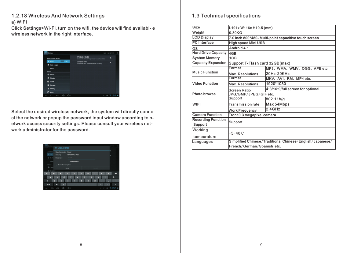 1.2.18 Wireless And Network Settingsa) WIFIClick Settings>Wi-Fi, turn on the wifi, the device will find availabl- e wireless network in the right interface.Select the desired wireless network, the system will directly conne- ct the network or popup the password input window according to n-etwork access security settings. Please consult your wireless net- work administrator for the password.91.3 Technical specificationsL191x W116x H10.5 (mm)SizeWeight LCD DisplayPC InterfaceOSHard Drive Capacity System MemoryCapacity ExpansionMusic FunctionVideo FunctionPhoto browseWIFICamera FunctionWorking temperatureLanguagesMP3、WMA、WMV、OGG、APE etc20Hz-20KHzMKV、AVI、RM、MP4 etc.1920*10804:3/16:9/full screen for optional802.11b/gMax 54Mbps2.4GHz8Recording Function Support7.0 inch 800*480- Multi-point capacitive touch screenHigh speed Mini USBAndroid 4.14GB 1GBSupport T-Flash card 32GB(max)FormatMax. ResolutionsFormatMax. ResolutionsScreen RatioJPG/BMP/JPEG/GIF etc.SupportTransmission rateWork FrequencyFront 0.3 megapixel cameraSupport-5-40℃Simplified Chinese/Traditional Chinese/English/Japanese/French/German/Spanish etc.0.30KG