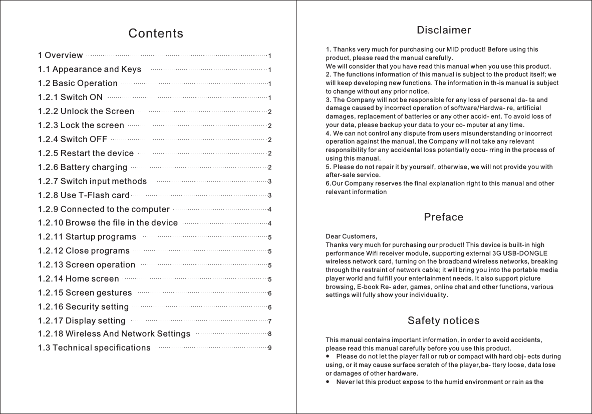 Disclaimer1 Thanks very much for purchasing our MID product! Before using this product, please read the manual carefully.We will consider that you have read this manual when you use this product. 2. The functions information of this manual is subject to the product itself; we will keep developing new functions. The information in th-is manual is subject to change without any prior notice.3. The Company will not be responsible for any loss of personal da- ta and damage caused by incorrect operation of software/Hardwa- re, artificial damages, replacement of batteries or any other accid- ent. To avoid loss of your data, please backup your data to your co- mputer at any time.4. We can not control any dispute from users misunderstanding or incorrect operation against the manual, the Company will not take any relevant responsibility for any accidental loss potentially occu- rring in the process of using this manual.5. Please do not repair it by yourself, otherwise, we will not provide you with after-sale service.6.Our Company reserves the final explanation right to this manual and other relevant informationPrefaceDear Customers,Thanks very much for purchasing our product! This device is built-in high performance Wifi receiver module, supporting external 3G USB-DONGLE wireless network card, turning on the broadband wireless networks, breaking through the restraint of network cable; it will bring you into the portable media player world and fulfill your entertainment needs. It also support picture browsing, E-book Re- ader, games, online chat and other functions, various settings will fully show your individuality.Safety noticesThis manual contains important information, in order to avoid accidents, please read this manual carefully before you use this product.●    Please do not let the player fall or rub or compact with hard obj- ects during using, or it may cause surface scratch of the player,ba- ttery loose, data lose or damages of other hardware.●    Never let this product expose to the humid environment or rain as the . 1 Overview1.1 Appearance and Keys1.2 Basic Operation1.2.1 Switch ON1.2.2 Unlock the Screen1.2.3 Lock the screen1.2.4 Switch OFF1.2.5 Restart the device1.2.6 Battery charging1.2.7 Switch input methods1.2.8 Use T-Flash card1.2.9 Connected to the computer1.2.10 Browse the file in the device1.2.11 Startup programs1.2.12 Close programs1.2.13 Screen operation1.2.14 Home screen1.2.15 Screen gestures1.2.16 Security setting1.2.17 Display setting1.2.18 Wireless And Network Settings1.3 Technical specifications1111222223344555566789Contents