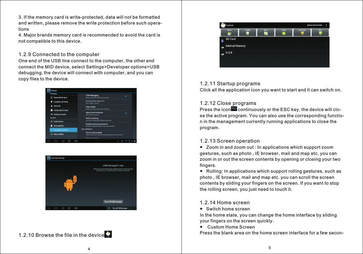 51.2.11 Startup programsClick all the application icon you want to start and it can switch on. 1.2.12 Close programsPress the icon      continuously or the ESC key, the device will clo- se the active program. You can also use the corresponding functio- n in the management currently running applications to close the program.1.2.13 Screen operation●   Zoom in and zoom out : In applications which support zoom gestures, such as photo , IE browser, mail and map etc. you can zoom in or out the screen contents by opening or closing your two fingers.●   Rolling: In applications which support rolling gestures, such as photo , IE browser, mail and map etc. you can scroll the screen contents by sliding your fingers on the screen. If you want to stop the rolling screen, you just need to touch it.1.2.14 Home screen●   Switch home screen In the home state, you can change the home interface by sliding your fingers on the screen quickly.●    Custom Home ScreenPress the blank area on the home screen interface for a few secon- 3. If the memory card is write-protected, data will not be formatted and written, please remove the write protection before such opera- tions 4. Major brands memory card is recommended to avoid the card is not compatible to this device.1.2.9 Connected to the computerOne end of the USB line connect to the computer, the other end connect the MID device, select Settings>Developer options>USB debugging, the device will connect with computer, and you can copy files to the device.1.2.10 Browse the file in the device4