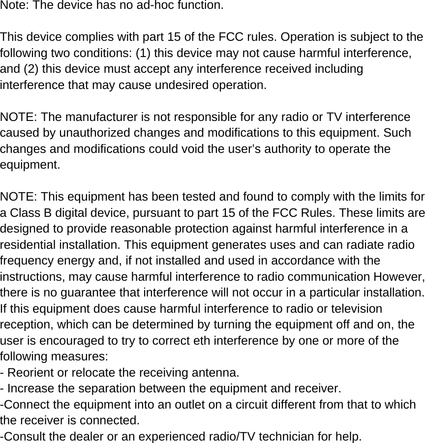  Note: The device has no ad-hoc function.  This device complies with part 15 of the FCC rules. Operation is subject to the following two conditions: (1) this device may not cause harmful interference, and (2) this device must accept any interference received including interference that may cause undesired operation.  NOTE: The manufacturer is not responsible for any radio or TV interference caused by unauthorized changes and modifications to this equipment. Such changes and modifications could void the user&rsquo;s authority to operate the equipment.  NOTE: This equipment has been tested and found to comply with the limits for a Class B digital device, pursuant to part 15 of the FCC Rules. These limits are designed to provide reasonable protection against harmful interference in a residential installation. This equipment generates uses and can radiate radio frequency energy and, if not installed and used in accordance with the instructions, may cause harmful interference to radio communication However, there is no guarantee that interference will not occur in a particular installation. If this equipment does cause harmful interference to radio or television reception, which can be determined by turning the equipment off and on, the user is encouraged to try to correct eth interference by one or more of the following measures: - Reorient or relocate the receiving antenna. - Increase the separation between the equipment and receiver. -Connect the equipment into an outlet on a circuit different from that to which the receiver is connected. -Consult the dealer or an experienced radio/TV technician for help.