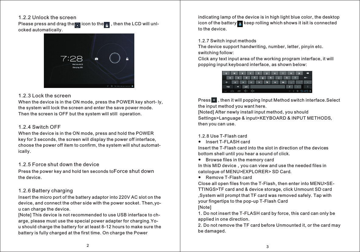 indicating lamp of the device is in high light blue color, the desktop icon of the battery      keep rolling which shows it isit is connected to the device. 1.2.7 Switch input methodsThe device support handwriting, number, letter, pinyin etc. switching follow:Click any text input area of the working program interface, it will popping input keyboard interface, as shown below:Press      , then it will popping Input Method switch interface.Select the input method you want here.[Noted] After newly install input method, you should Settings>Language &amp; input>KEYBOARD &amp; INPUT METHODS, then you can use.  1.2.8 Use T-Flash card●    Insert T-FLASH cardInsert the T-Flash card into the slot in direction of the devices bottom shell until you hear a sound of click.●    Browse files in the memory cardIn this MID device，you can view and use the needed files in catologue of MENU>EXPLORER> SD Card.●    Remove T-Flash cardClose all open files from the T-Flash, then enter into MENU>SE- TTINGS>TF card and &amp; device storage, click Unmount SD card ,System will prompt that TF card was removed safely. Tap with your fingertips to the pop-up T-Flash Card[Note]1. Do not insert the T-FLASH card by force, this card can only be applied in one direction.2. Do not remove the TF card before Unmounted it, or the card may be damaged.321.2.2 Unlock the screenPlease press and drag the      icon to the      , then the LCD will unl- ocked automatically.1.2.3 Lock the screenWhen the device is in the ON mode, press the POWER key short- ly, the system will lock the screen and enter the save power mode. Then the screen is OFF but the system will still  operation.1.2.4 Switch OFFWhen the device is in the ON mode, press and hold the POWER key for 3 seconds, the screen will display the power off interface, choose the power off item to confirm, the system will shut automat- ically.1.2.5 Force shut down the devicePress the power key and hold ten seconds to.1.2.6 Battery charging Insert the micro port of the battery adaptor into 220V AC slot on the device, and connect the other side with the power socket. Then,yo- u can charge the device. [Note] This device is not recommended to use USB interface to ch- arge, please must use the special power adapter for charging.Yo- u should charge the battery for at least 8-12 hours to make sure the battery is fully charged at the first time. On charge the Power Force shut down the device