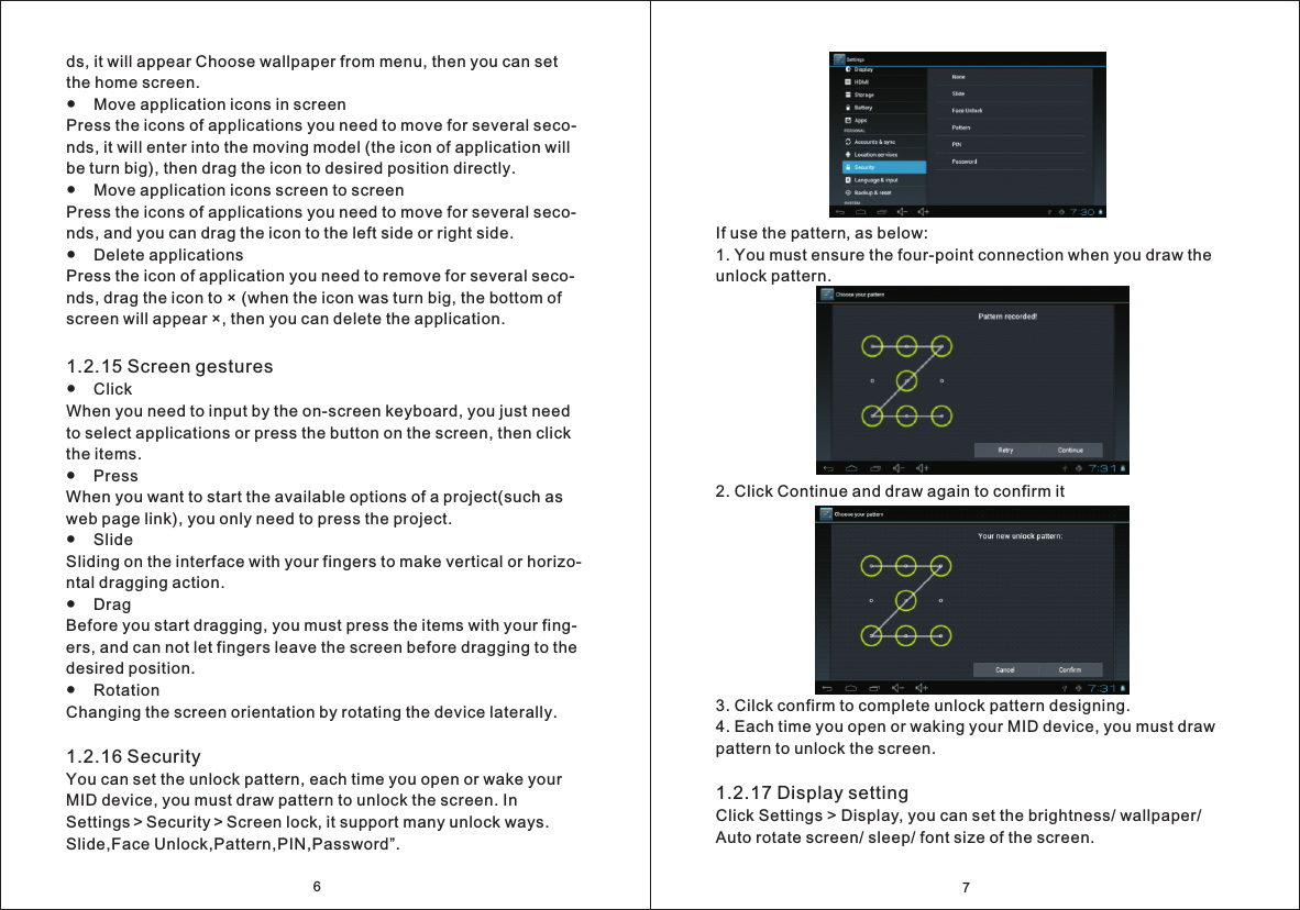 7If use the pattern, as below:1. You must ensure the four-point connection when you draw the unlock pattern.2. Click Continue and draw again to confirm it3. Cilck confirm to complete unlock pattern designing. 4. Each time you open or waking your MID device, you must draw pattern to unlock the screen.1.2.17 Display settingClick Settings > Display, you can set the brightness/ wallpaper/ Auto rotate screen/ sleep/ font size of the screen.6ds, it will appear Choose wallpaper from menu, then you can set the home screen.●    Move application icons in screenPress the icons of applications you need to move for several seco- nds, it will enter into the moving model (the icon of application will be turn big), then drag the icon to desired position directly.●    Move application icons screen to screenPress the icons of applications you need to move for several seco- nds, and you can drag the icon to the left side or right side.●    Delete applicationsPress the icon of application you need to remove for several seco- nds, drag the icon to &times; (when the icon was turn big, the bottom of screen will appear &times;, then you can delete the application.1.2.15 Screen gestures●    Click When you need to input by the on-screen keyboard, you just need to select applications or press the button on the screen, then click the items.●    Press When you want to start the available options of a project(such as web page link), you only need to press the project.●    Slide Sliding on the interface with your fingers to make vertical or horizo-ntal dragging action.●    Drag  Before you start dragging, you must press the items with your fing- ers, and can not let fingers leave the screen before dragging to the desired position.●    Rotation Changing the screen orientation by rotating the device laterally.1.2.16 Security  You can set the unlock pattern, each time you open or wake your MID device, you must draw pattern to unlock the screen. In Settings＞Security＞Screen lock, it support many unlock ways. Slide,Face Unlock,Pattern,PIN,Password&rdquo;.