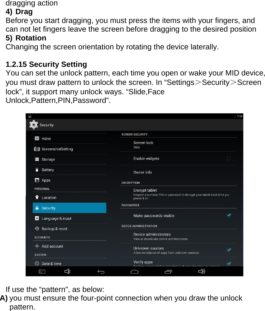 dragging action 4) Drag Before you start dragging, you must press the items with your fingers, and can not let fingers leave the screen before dragging to the desired position 5) Rotation Changing the screen orientation by rotating the device laterally.  1.2.15 Security Setting You can set the unlock pattern, each time you open or wake your MID device, you must draw pattern to unlock the screen. In &ldquo;Settings＞Security＞Screen lock&rdquo;, it support many unlock ways. &ldquo;Slide,Face Unlock,Pattern,PIN,Password&rdquo;.    If use the &ldquo;pattern&rdquo;, as below: A) you must ensure the four-point connection when you draw the unlock pattern.  
