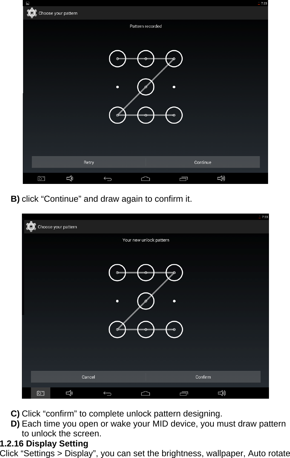   B) click &ldquo;Continue&rdquo; and draw again to confirm it.    C) Click &ldquo;confirm&rdquo; to complete unlock pattern designing. D) Each time you open or wake your MID device, you must draw pattern to unlock the screen. 1.2.16 Display Setting Click &ldquo;Settings > Display&rdquo;, you can set the brightness, wallpaper, Auto rotate 