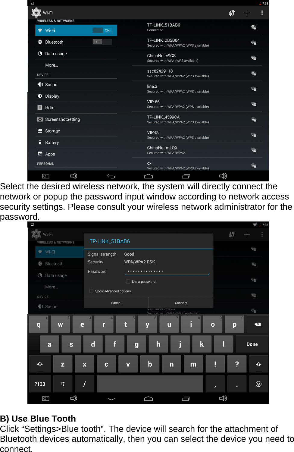  Select the desired wireless network, the system will directly connect the network or popup the password input window according to network access security settings. Please consult your wireless network administrator for the password.    B) Use Blue Tooth Click &ldquo;Settings>Blue tooth&rdquo;. The device will search for the attachment of Bluetooth devices automatically, then you can select the device you need to connect. 