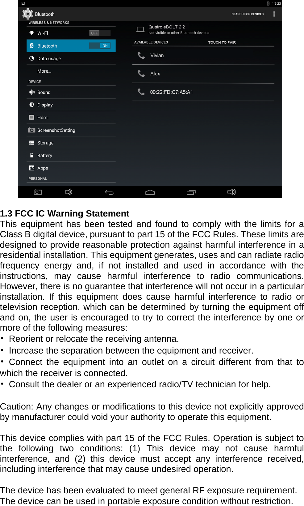   1.3 FCC IC Warning Statement This equipment has been tested and found to comply with the limits for a Class B digital device, pursuant to part 15 of the FCC Rules. These limits are designed to provide reasonable protection against harmful interference in a residential installation. This equipment generates, uses and can radiate radio frequency energy and, if not installed and used in accordance with the instructions, may cause harmful interference to radio communications. However, there is no guarantee that interference will not occur in a particular installation. If this equipment does cause harmful interference to radio or television reception, which can be determined by turning the equipment off and on, the user is encouraged to try to correct the interference by one or more of the following measures: &bull;  Reorient or relocate the receiving antenna. &bull;  Increase the separation between the equipment and receiver. &bull; Connect the equipment into an outlet on a circuit different from that to which the receiver is connected. &bull;  Consult the dealer or an experienced radio/TV technician for help.  Caution: Any changes or modiﬁcations to this device not explicitly approved by manufacturer could void your authority to operate this equipment.  This device complies with part 15 of the FCC Rules. Operation is subject to the following two conditions: (1) This device may not cause harmful interference, and (2) this device must accept any interference received, including interference that may cause undesired operation.  The device has been evaluated to meet general RF exposure requirement. The device can be used in portable exposure condition without restriction.   