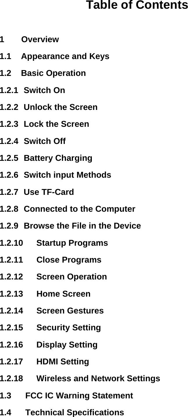 Table of Contents  1    Overview 1.1    Appearance and Keys 1.2  Basic Operation 1.2.1   Switch  On 1.2.2   Unlock  the Screen 1.2.3   Lock the Screen 1.2.4   Switch  Off 1.2.5   Battery  Charging 1.2.6   Switch input Methods 1.2.7   Use  TF-Card 1.2.8   Connected to the Computer 1.2.9   Browse the File in the Device 1.2.10  Startup Programs 1.2.11  Close Programs 1.2.12  Screen Operation 1.2.13  Home Screen 1.2.14  Screen Gestures 1.2.15  Security Setting 1.2.16  Display Setting 1.2.17  HDMI Setting 1.2.18    Wireless and Network Settings 1.3      FCC IC Warning Statement 1.4   Technical Specifications    